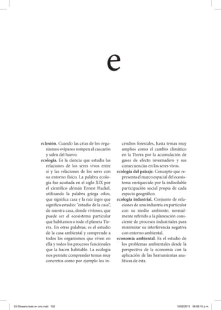 eclosión. Cuando las crías de los orga-
nismos ovíparos rompen el cascarón
y salen del huevo.
ecología. Es la ciencia que estudia las
relaciones de los seres vivos entre
sí y las relaciones de los seres con
su entorno físico. La palabra ecolo-
gía fue acuñada en el siglo XIX por
el científico alemán Ernest Hackel,
utilizando la palabra griega oikos,
que significa casa y la raíz logos que
significa estudio: “estudio de la casa”,
de nuestra casa, donde vivimos, que
puede ser el ecosistema particular
que habitamos o todo el planeta Tie-
rra. En otras palabras, es el estudio
de la casa ambiental y comprende a
todos los organismos que viven en
ella y todos los procesos funcionales
que la hacen habitable. La ecología
nos permite comprender temas muy
concretos como por ejemplo los in-
cendios forestales, hasta temas muy
amplios como el cambio climático
en la Tierra por la acumulación de
gases de efecto invernadero y sus
consecuencias en los seres vivos.
ecología del paisaje. Concepto que re-
presenta el marco espacial del ecosis-
tema enriquecido por la indisoluble
participación social propia de cada
espacio geográfico.
ecología industrial. Conjunto de rela-
ciones de una industria en particular
con su medio ambiente; normal-
mente referido a la planeación cons-
ciente de procesos industriales para
minimizar su interferencia negativa
con entorno ambiental.
economía ambiental. Es el estudio de
los problemas ambientales desde la
perspectiva de la economía con la
aplicación de las herramientas ana-
líticas de ésta.
e
03-Glosario todo en uno.indd 102 15/02/2011 08:55:15 p.m.
 