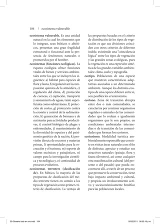 ecosistema vulnerable. Es una unidad
natural en la cual los elementos que
lo integran, sean bióticos o abióti-
cos, presentan una gran fragilidad
estructural o funcional ante la pre-
sencia de fenómenos naturales o
promovidos por el hombre.
ecosistemas (funciones ecológicas). La
riqueza ecológica ofrece funciones
vitales de bienes y servicios ambien-
tales entre los que se incluyen los si-
guientes: a) hábitat para especies de
florayfauna,b)regulaciónenlacom-
posición química de la atmósfera, c)
regulación del clima, d) protección
de cuencas, e) captación, transporte
y saneamiento de aguas, tanto super-
ficiales como subterráneas, f) protec-
ción de costas, g) protección contra
la erosión y control de la sedimenta-
ción, h) generación de biomasa y de
nutrientes para actividades producti-
vas, i) control biológico de plagas y
enfermedades, j) mantenimiento de
la diversidad de especies y del patri-
monio genético de la nación, k) pro-
visión directa de recursos y materias
primas, l) oportunidades para la re-
creación y el turismo, m) soporte de
valores escénicos y paisajísticos, n)
campo para la investigación científi-
ca y tecnológica y, o) continuidad de
procesos evolutivos.
ecosistemas terrestres (clasificación
de). En México, la mayoría de las
propuestas de clasificación del me-
dio terrestre tienen en común a los
tipos de vegetación como primer cri-
terio de clasificación. La ventaja de
las propuestas basadas en el criterio
de distribución de los tipos de vege-
tación es que sus divisiones coinci-
den con otros criterios de diferente
índole, existiendo una “coincidencia
lógica” entre los tipos de vegetación
y las grandes zonas ecológicas, pues
la vegetación es una expresión sinté-
tica de las grandes variables ambien-
tales: clima, suelo y topografía.
ecotipo. Poblaciones de una especie
que muestran características adap-
tativas asociadas a un determinado
ambiente. Aunque los distintos eco-
tipos de una especie difieren entre sí,
son posibles los cruzamientos.
ecotono. Zona de transición abrupta
entre dos o más comunidades, se
caracteriza por contener organismos
vegetales o animales de las comuni-
dades que lo rodean e igualmente
organismos que le son propios, en
condiciones ambientales interme-
dias o de transición de las comuni-
dades que forman los ecotonos.
ecoturismo. Modalidad turística am-
bientalmenteresponsablequeconsis-
te en visitar áreas naturales con el fin
de disfrutar, apreciar y estudiar sus
atractivos naturales (paisaje, flora y
fauna silvestres), así como cualquier
otra manifestación cultural (del pre-
sente o del pasado) que pueda en-
contrarse allí, a través de un proceso
que promueve la conservación, tiene
bajo impacto ambiental y cultural,
y propicia un involucramiento acti-
vo y socieconómicamente benéfico
para las poblaciones locales.
104 | ecosistema vulnerable
03-Glosario todo en uno.indd 104 15/02/2011 08:55:16 p.m.
 