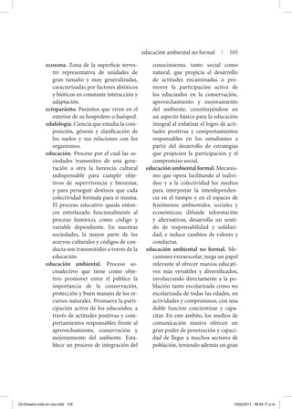 ecozona. Zona de la superficie terres-
tre representativa de unidades de
gran tamaño y muy generalizadas,
caracterizadas por factores abióticos
y bióticos en constante interacción y
adaptación.
ectoparásito. Parásitos que viven en el
exterior de su hospedero o huésped.
edafología. Ciencia que estudia la com-
posición, génesis y clasificación de
los suelos y sus relaciones con los
organismos.
educación. Proceso por el cual las so-
ciedades transmiten de una gene-
ración a otra la herencia cultural
indispensable para cumplir obje-
tivos de supervivencia y bienestar,
y para perseguir destinos que cada
colectividad formula para sí misma.
El proceso educativo queda enton-
ces entrelazado funcionalmente al
proceso histórico, como código y
variable dependiente. En nuestras
sociedades, la mayor parte de los
acervos culturales y códigos de con-
ducta son transmitidos a través de la
educación.
educación ambiental. Proceso so-
cioafectivo que tiene como obje-
tivo promover entre el público la
importancia de la conservación,
protección y buen manejo de los re-
cursos naturales. Promueve la parti-
cipación activa de los educandos, a
través de actitudes positivas y com-
portamientos responsables frente al
aprovechamiento, conservación y
mejoramiento del ambiente. Esta-
blece un proceso de integración del
conocimiento, tanto social como
natural, que propicia el desarrollo
de actitudes encaminadas o pro-
mover la participación activa de
los educandos en la conservación,
aprovechamiento y mejoramiento
del ambiente, constituyéndose en
un aspecto básico para la educación
integral al enfatizar el logro de acti-
tudes positivas y comportamientos
responsables en los estudiantes a
partir del desarrollo de estrategias
que propicien la participación y el
compromiso social.
educación ambiental formal. Mecanis-
mo que opera facilitando al indivi-
duo y a la colectividad los medios
para interpretar la interdependen-
cia en el tiempo y en el espacio de
fenómenos ambientales, sociales y
económicos; difunde información
y alternativas; desarrolla un senti-
do de responsabilidad y solidari-
dad, e induce cambios de valores y
conductas.
educación ambiental no formal. Me-
canismo extraescolar, juega un papel
relevante al ofrecer marcos educati-
vos más versátiles y diversificados,
involucrando directamente a la po-
blación tanto escolarizada como no
escolarizada de todas las edades, en
actividades y compromisos, con una
doble función concientizar y capa-
citar. En este ámbito, los medios de
comunicación masiva ofrecen un
gran poder de penetración y capaci-
dad de llegar a muchos sectores de
población, teniendo además un gran
educación ambiental no formal | 105
03-Glosario todo en uno.indd 105 15/02/2011 08:55:17 p.m.
 