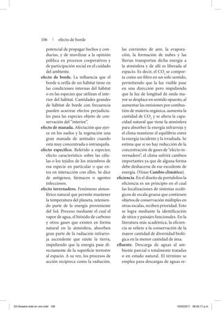 potencial de propagar hechos y con-
ductas, y de movilizar a la opinión
pública en procesos cooperativos y
de participación social en el cuidado
del ambiente.
efecto de borde. La influencia que el
borde u orilla de un hábitat tiene en
las condiciones internas del hábitat
o en las especies que utilizan el inte-
rior del hábitat. Cantidades grandes
de hábitat de borde con frecuencia
pueden acarrear efectos perjudicia-
les para las especies objeto de con-
servación del “interior”.
efecto de manada. Afectación que ejer-
ce en los suelos y la vegetación una
gran manada de animales cuando
está muy concentrada o intranquila.
efecto específico. Referido a especies;
efecto característico sobre las célu-
las o los tejidos de los miembros de
esa especie en particular o que en-
tra en interacción con ellos. Se dice
de antígenos, fármacos o agentes
infecciosos.
efecto invernadero. Fenómeno atmos-
férico natural que permite mantener
la temperatura del planeta, retenien-
do parte de la energía proveniente
del Sol. Proceso mediante el cual el
vapor de agua, el bióxido de carbono
y otros gases que existen en forma
natural en la atmósfera, absorben
gran parte de la radiación infrarro-
ja ascendente que emite la tierra,
impidiendo que la energía pase di-
rectamente de la superficie terrestre
al espacio. A su vez, los procesos de
acción recíproca como la radiación,
las corrientes de aire, la evapora-
ción, la formación de nubes y las
lluvias transportan dicha energía a
la atmósfera y de allí es liberada al
espacio. Es decir, el CO2
se compor-
ta como un filtro en un solo sentido,
permitiendo que la luz visible pase
en una dirección pero impidiendo
que la luz de longitud de onda ma-
yor se desplace en sentido opuesto, al
aumentar las emisiones por combus-
tión de materia orgánica, aumenta la
cantidad de CO2
y se altera la capa-
cidad natural que tiene la atmósfera
para absorber la energía infrarroja y
el clima mantiene el equilibrio entre
la energía incidente y la irradiada. Se
estima que si no hay reducción de la
concentración de gases de “efecto in-
vernadero”, el clima sufrirá cambios
importantes ya que de alguna forma
debe deshacerse de ese excedente de
energía. (Véase Cambio climático).
eficiencia. En el diseño de portafolios la
eficiencia es un principio en el cual
las localizaciones de sistemas ecoló-
gicos de escala gruesa que contienen
objetos de conservación múltiples en
otras escalas, reciben prioridad. Esto
se logra mediante la identificación
de sitios y paisajes funcionales. En la
literatura más académica, la eficien-
cia se refiere a la conservación de la
mayor cantidad de diversidad bioló-
gica en la menor cantidad de área.
efluente. Descarga de aguas al am-
biente parcial o totalmente tratadas
o en estado natural. El término se
emplea para descargas de aguas re-
106 | efecto de borde
03-Glosario todo en uno.indd 106 15/02/2011 08:55:17 p.m.
 
