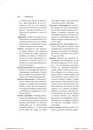 el hombre que afectan el desarro-
llo y aprovechamiento de los eco-
sistemas, entre los que podemos
mencionar el derrame de residuos
tóxicos, derrames petroleros, in-
filtración de gasolinas y aceites al
subsuelo.
emigración. Cambio de residencia ha-
bitual desde una unidad político-ad-
ministrativa hacia otra, en un tiempo
determinado, considerando el lugar
donde se origina el movimiento.
emisión. Descarga de una sustancia
en algún elemento del ambiente.
En el contexto de cambio climático,
emisiones se refiere a la liberación
de gases de efecto invernadero, sus
precursores y aerosoles hacia la at-
mósfera en un área específica por un
periodo de tiempo.
emisión atmosférica. Descarga directa o
indirecta a la atmósfera de sustancias
contaminantes (partículas y humos)
que se producen en procesos indus-
triales y por vehículos automotores.
emisión contaminante. La descarga di-
recta o indirecta de toda sustancia o
energía, en cualquiera de sus estados
físicos y formas, que al incorporarse
o al actuar en cualquier medio altere
o modifique su composición o con-
dición natural.
emisión ostensible. Emisiones prove-
nientes de vehículos que utilizan die-
sel o gasolina que rebasan los límites
máximos permisibles de emisiones
establecidos por la normatividad
abiental en México y se caracteriza
por la salida del escape de humo
azul, negro o blanco, que se presenta
en forma continua o alternada.
emisiones antropogénicas. Emisio-
nes de gases de efecto invernadero,
precursores de gases de efecto inver-
nadero y aerosoles, asociados con
actividades humanas. Esto incluye la
quema de combustibles fósiles para
obtener energía, la deforestación y el
uso de suelo.
emisiones de CO2
de los fósiles. Emi-
siones de bióxido de carbono como
resultado de la combustión de com-
bustibles provenientes de depósitos
de carbono fosilizado como petró-
leo, gas y carbón.
empresa. Esfuerzo por satisfacer las
necesidades del ser humano a través
del aprovechamiento de los recur-
sos y las circunstancias existentes.
Incluye los siguientes elementos:
capital, trabajo y dirección, los cua-
les se integran en un esfuerzo para
lograr un fin. La empresa utiliza una
serie de factores que se clasifican en
recursos naturales, trabajo y capital
para atender la demanda de los par-
ticulares, de la administración y de
otras empresas. El entorno de una
empresa es el conjunto de oportu-
nidades y amenazas originadas por
la interrelación de diversas fuerzas
o factores externos a la empresa
que alteran la rentabilidad y estabi-
lidad de ésta y la obligan a adecuar
sus objetivos, estrategias, metas y
actividades.
encharcamiento. Método usado en al-
gunas zonas para eliminar patóge-
108 | emigración
03-Glosario todo en uno.indd 108 15/02/2011 08:55:18 p.m.
 