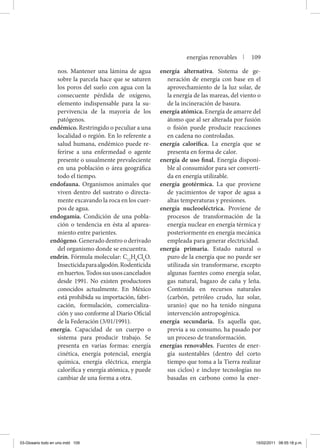 nos. Mantener una lámina de agua
sobre la parcela hace que se saturen
los poros del suelo con agua con la
consecuente pérdida de oxígeno,
elemento indispensable para la su-
pervivencia de la mayoría de los
patógenos.
endémico. Restringido o peculiar a una
localidad o región. En lo referente a
salud humana, endémico puede re-
ferirse a una enfermedad o agente
presente o usualmente prevaleciente
en una población o área geográfica
todo el tiempo.
endofauna. Organismos animales que
viven dentro del sustrato o directa-
mente excavando la roca en los cuer-
pos de agua.
endogamia. Condición de una pobla-
ción o tendencia en ésta al aparea-
miento entre parientes.
endógeno. Generado dentro o derivado
del organismo donde se encuentra.
endrín. Fórmula molecular: C12
H8
Cl6
O.
Insecticidaparaalgodón.Rodenticida
enhuertos.Todossususoscancelados
desde 1991. No existen productores
conocidos actualmente. En México
está prohibida su importación, fabri-
cación, formulación, comercializa-
ción y uso conforme al Diario Oficial
de la Federación (3/01/1991).
energía. Capacidad de un cuerpo o
sistema para producir trabajo. Se
presenta en varias formas: energía
cinética, energía potencial, energía
química, energía eléctrica, energía
calorífica y energía atómica, y puede
cambiar de una forma a otra.
energía alternativa. Sistema de ge-
neración de energía con base en el
aprovechamiento de la luz solar, de
la energía de las mareas, del viento o
de la incineración de basura.
energía atómica. Energía de amarre del
átomo que al ser alterada por fusión
o fisión puede producir reacciones
en cadena no controladas.
energía calorífica. La energía que se
presenta en forma de calor.
energía de uso final. Energía disponi-
ble al consumidor para ser converti-
da en energía utilizable.
energía geotérmica. La que proviene
de yacimientos de vapor de agua a
altas temperaturas y presiones.
energía nucleoeléctrica. Proviene de
procesos de transformación de la
energía nuclear en energía térmica y
posteriormente en energía mecánica
empleada para generar electricidad.
energía primaria. Estado natural o
puro de la energía que no puede ser
utilizada sin transformarse, excepto
algunas fuentes como energía solar,
gas natural, bagazo de caña y leña.
Contenida en recursos naturales
(carbón, petróleo crudo, luz solar,
uranio) que no ha tenido ninguna
intervención antropogénica.
energía secundaria. Es aquella que,
previa a su consumo, ha pasado por
un proceso de transformación.
energías renovables. Fuentes de ener-
gía sustentables (dentro del corto
tiempo que toma a la Tierra realizar
sus ciclos) e incluye tecnologías no
basadas en carbono como la ener-
energías renovables | 109
03-Glosario todo en uno.indd 109 15/02/2011 08:55:18 p.m.
 