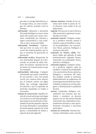 gía solar, la energía hidroeléctrica y
la energía eólica, así como tecnolo-
gías de carbono neutrales como la
biomasa.
enfermedad. Alteración o desviación
del estado fisiológico en una o varias
partes del cuerpo, por causas cono-
cidas, manifestada por síntomas y
signos característicos y cuya evolu-
ción es más o menos previsible.
enfermedad hereditaria. Enferme-
dad que tiene su causa en la alte-
ración del material genético por lo
que se transmite de generación en
generación.
enfermedad recidiva. Reaparición de
una enfermedad después de trans-
currido un periodo de salud com-
pleta. En tumores, reproducción de
un tumor en el mismo punto en que
fue extirpado.
enfermedades infecciosas. Cualquier
enfermedad que pueda transferirse
de una persona a otra. Esto puede
ocurrir por contacto físico directo,
por el contacto común con algún
objeto que contenga organismos
de infección o por la expansión de
partículas expulsadas en tosidos o
estornudos.
enfoque de conservación. Aquellos ob-
jetosdeconservaciónqueseprotegen
y la escala en la cual están protegién-
dose(especiesdeescalalocalycomu-
nidades de parche pequeño; especies
de escala intermedia y comunidades
de parche grande; especies de escala
gruesa y comunidades de matriz; y
especies de escala regional).
enfoque sistémico. Estudio de los sis-
temas tanto desde el punto de vis-
ta abstracto como desde el de sus
aplicaciones.
engorda. Proceso por el cual se llevan a
talla comercial a organismos no pro-
ducidos en el sitio.
enmienda mineral. Cualquier sustan-
cia o producto mineral, natural o
sintético, capaz de modificar y mejo-
rar las propiedades y las caracterís-
ticas físicas, químicas, biológicas o
mecánicas del suelo.
enmienda no húmica sólida. Pro-
ducto sólido que aplicado al suelo
preferentemente engendra humus,
mejorando sus propiedades físicas,
químicas y biológicas.
enmienda orgánica. Cualquier sustan-
cia o producto orgánico capaz de
modificar o mejorar las propiedades
y las características físicas, químicas,
biológicas o mecánicas del suelo.
Por ejemplo, cuando se aumentan
deliberadamente las poblaciones de
microorganismos beneficiosos desa-
rrollando competencia con los pató-
genos y disminuyendo la población
de éstos.
enzima. Catalizador biológico, nor-
malmente una proteína, que me-
diatiza y promueve un proceso
químico sin ser ella misma alterada
o destruida. Son catalizadores extre-
madamente eficientes y muy especí-
ficamente vinculados a reacciones
particulares.
enzimas de restricción. Enzimas bac-
terianas sintetizadas como reacción
110 | enfermedad
03-Glosario todo en uno.indd 110 15/02/2011 08:55:19 p.m.
 