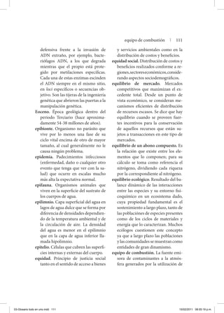 defensiva frente a la invasión de
ADN extraño, por ejemplo, bacte-
riófagos ADN, a los que degrada
mientras que el propio está prote-
gido por metilaciones específicas.
Cada una de estas enzimas escinden
el ADN siempre en el mismo sitio,
en loci específicos o secuencias ob-
jetivo. Son las tijeras de la ingeniería
genética que abrieron las puertas a la
manipulación genética.
Eoceno. Época geológica dentro del
periodo Terciario (hace aproxima-
damente 54-38 millones de años).
epibionte. Organismo no parásito que
vive por lo menos una fase de su
ciclo vital encima de otro de mayor
tamaño, al cual generalmente no le
causa ningún problema.
epidemia. Padecimientos infecciosos
(enfermedad, daño o cualquier otro
evento que tenga que ver con la sa-
lud) que ocurre en escalas mucho
más alta la expectativa normal.
epifauna. Organismos animales que
viven en la superficie del sustrato de
los cuerpos de agua.
epilimnio. Capa superficial del agua en
lagos de agua dulce que se forma por
diferencia de densidades dependien-
do de la temperatura ambiental y de
la circulación de aire. La densidad
del agua es menor en el epilimnio
que en la capa de agua inferior lla-
mada hipolimnio.
epitelio. Células que cubren las superfi-
cies internas y externas del cuerpo.
equidad. Principio de justicia social
tanto en el sentido de acceso a bienes
y servicios ambientales como en la
distribución de costos y beneficios.
equi­dad social. Distribución de cos­tos y
beneficios realizados con­forme a re-
giones,sectoreseconómicos,conside-
rando aspectos sociodemográficos.
equilibrio de mercado. Mercados
competitivos que maximizan el ex-
cedente total. Desde un punto de
vista económico, se consideran me-
canismos eficientes de distribución
de recursos escasos. Se dice que hay
equilibrio cuando se proveen fuer-
tes incentivos para la conservación
de aquellos recursos que están su-
jetos a transacciones en este tipo de
mercados.
equilibrio de un abono compuesto. Es
la relación que existe entre los ele-
mentos que lo componen; para su
cálculo se toma como referencia el
nitrógeno, dividiendo cada riqueza
por la correspondiente al nitrógeno.
equilibrio ecológico. Resultado del ba-
lance dinámico de las interacciones
entre las especies y su entorno fisi-
coquímico en un ecosistema dado,
cuya propiedad fundamental es el
sostenimiento a largo plazo, tanto de
las poblaciónes de especies presentes
como de los ciclos de materiales y
energía que lo caracterizan. Muchos
ecólogos cuestionen este concepto
ya que a largo plazo las poblaciones
y las comunidades se muestran como
entidades de gran dinamismo.
equipo de combustión. La fuente emi-
sora de contaminantes a la atmós-
fera generados por la utilización de
equipo de combustión | 111
03-Glosario todo en uno.indd 111 15/02/2011 08:55:19 p.m.
 