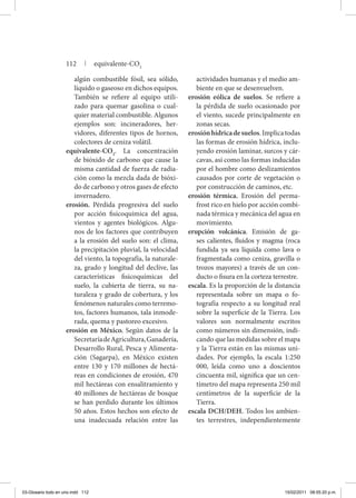 algún combustible fósil, sea sólido,
líquido o gaseoso en dichos equipos.
También se refiere al equipo utili-
zado para quemar gasolina o cual-
quier material combustible. Algunos
ejemplos son: incineradores, her-
vidores, diferentes tipos de hornos,
colectores de ceniza volátil.
equivalente-CO2
. La concentración
de bióxido de carbono que cause la
misma cantidad de fuerza de radia-
ción como la mezcla dada de bióxi-
do de carbono y otros gases de efecto
invernadero.
erosión. Pérdida progresiva del suelo
por acción fisicoquímica del agua,
vientos y agentes biológicos. Algu-
nos de los factores que contribuyen
a la erosión del suelo son: el clima,
la precipitación pluvial, la velocidad
del viento, la topografía, la naturale-
za, grado y longitud del declive, las
características fisicoquímicas del
suelo, la cubierta de tierra, su na-
turaleza y grado de cobertura, y los
fenómenos naturales como terremo-
tos, factores humanos, tala inmode-
rada, quema y pastoreo excesivo.
erosión en México. Según datos de la
SecretaríadeAgricultura,Ganadería,
Desarrollo Rural, Pesca y Alimenta-
ción (Sagarpa), en México existen
entre 130 y 170 millones de hectá-
reas en condiciones de erosión, 470
mil hectáreas con ensalitramiento y
40 millones de hectáreas de bosque
se han perdido durante los últimos
50 años. Estos hechos son efecto de
una inadecuada relación entre las
actividades humanas y el medio am-
biente en que se desenvuelven.
erosión eólica de suelos. Se refiere a
la pérdida de suelo ocasionado por
el viento, sucede principalmente en
zonas secas.
erosiónhídricadesuelos.Implicatodas
las formas de erosión hídrica, inclu-
yendo erosión laminar, surcos y cár-
cavas, así como las formas inducidas
por el hombre como deslizamientos
causados por corte de vegetación o
por construcción de caminos, etc.
erosión térmica. Erosión del perma-
frost rico en hielo por acción combi-
nada térmica y mecánica del agua en
movimiento.
erupción volcánica. Emisión de ga-
ses calientes, fluidos y magma (roca
fundida ya sea líquida como lava o
fragmentada como ceniza, gravilla o
trozos mayores) a través de un con-
ducto o fisura en la corteza terrestre.
escala. Es la proporción de la distancia
representada sobre un mapa o fo-
tografía respecto a su longitud real
sobre la superficie de la Tierra. Los
valores son normalmente escritos
como números sin dimensión, indi-
cando que las medidas sobre el mapa
y la Tierra están en las mismas uni-
dades. Por ejemplo, la escala 1:250
000, leída como uno a doscientos
cincuenta mil, significa que un cen-
tímetro del mapa representa 250 mil
centímetros de la superficie de la
Tierra.
escala DCH/DEH. Todos los ambien-
tes terrestres, independientemente
112 | equivalente-CO2
03-Glosario todo en uno.indd 112 15/02/2011 08:55:20 p.m.
 