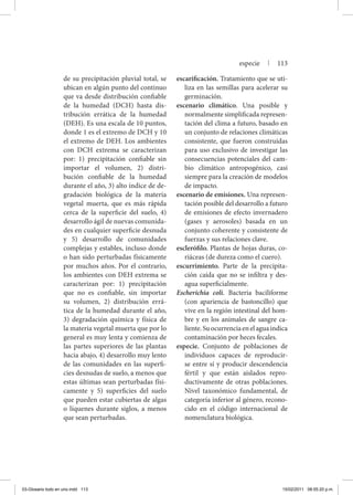 de su precipitación pluvial total, se
ubican en algún punto del continuo
que va desde distribución confiable
de la humedad (DCH) hasta dis-
tribución errática de la humedad
(DEH). Es una escala de 10 puntos,
donde 1 es el extremo de DCH y 10
el extremo de DEH. Los ambientes
con DCH extrema se caracterizan
por: 1) precipitación confiable sin
importar el volumen, 2) distri-
bución confiable de la humedad
durante el año, 3) alto índice de de-
gradación biológica de la materia
vegetal muerta, que es más rápida
cerca de la superficie del suelo, 4)
desarrollo ágil de nuevas comunida-
des en cualquier superficie desnuda
y 5) desarrollo de comunidades
complejas y estables, incluso donde
o han sido perturbadas físicamente
por muchos años. Por el contrario,
los ambientes con DEH extrema se
caracterizan por: 1) precipitación
que no es confiable, sin importar
su volumen, 2) distribución errá-
tica de la humedad durante el año,
3) degradación química y física de
la materia vegetal muerta que por lo
general es muy lenta y comienza de
las partes superiores de las plantas
hacia abajo, 4) desarrollo muy lento
de las comunidades en las superfi-
cies desnudas de suelo, a menos que
estas últimas sean perturbadas físi-
camente y 5) superficies del suelo
que pueden estar cubiertas de algas
o líquenes durante siglos, a menos
que sean perturbadas.
escarificación. Tratamiento que se uti-
liza en las semillas para acelerar su
germinación.
escenario climático. Una posible y
normalmente simplificada represen-
tación del clima a futuro, basado en
un conjunto de relaciones climáticas
consistente, que fueron construidas
para uso exclusivo de investigar las
consecuencias potenciales del cam-
bio climático antropogénico, casi
siempre para la creación de modelos
de impacto.
escenario de emisiones. Una represen-
tación posible del desarrollo a futuro
de emisiones de efecto invernadero
(gases y aerosoles) basada en un
conjunto coherente y consistente de
fuerzas y sus relaciones clave.
esclerófilo. Plantas de hojas duras, co-
riáceas (de dureza como el cuero).
escurrimiento. Parte de la precipita-
ción caída que no se infiltra y des-
agua superficialmente.
Escherichia coli. Bacteria baciliforme
(con apariencia de bastoncillo) que
vive en la región intestinal del hom-
bre y en los animales de sangre ca-
liente.Suocurrenciaenelaguaindica
contaminación por heces fecales.
especie. Conjunto de poblaciones de
individuos capaces de reproducir-
se entre sí y producir descendencia
fértil y que están aislados repro-
ductivamente de otras poblaciones.
Nivel taxonómico fundamental, de
categoría inferior al género, recono-
cido en el código internacional de
nomenclatura biológica.
especie | 113
03-Glosario todo en uno.indd 113 15/02/2011 08:55:20 p.m.
 