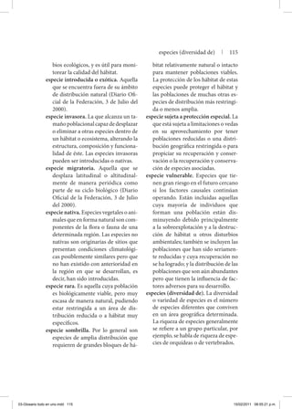 bios ecológicos, y es útil para moni-
torear la calidad del hábitat.
especie introducida o exótica. Aquella
que se encuentra fuera de su ámbito
de distribución natural (Diario Ofi-
cial de la Federación, 3 de Julio del
2000).
especie invasora. La que alcanza un ta-
mañopoblacionalcapazdedesplazar
o eliminar a otras especies dentro de
un hábitat o ecosistema, alterando la
estructura, composición y funciona-
lidad de éste. Las especies invasoras
pueden ser introducidas o nativas.
especie migratoria. Aquella que se
desplaza latitudinal o altitudinal-
mente de manera periódica como
parte de su ciclo biológico (Diario
Oficial de la Federación, 3 de Julio
del 2000).
especie nativa. Especies vegetales o ani-
males que en forma natural son com-
ponentes de la flora o fauna de una
determinada región. Las especies no
nativas son originarias de sitios que
presentan condiciones climatológi-
cas posiblemente similares pero que
no han existido con anterioridad en
la región en que se desarrollan, es
decir, han sido introducidas.
especie rara. Es aquella cuya población
es biológicamente viable, pero muy
escasa de manera natural, pudiendo
estar restringida a un área de dis-
tribución reducida o a hábitat muy
específicos.
especie sombrilla. Por lo general son
especies de amplia distribución que
requieren de grandes bloques de há-
bitat relativamente natural o intacto
para mantener poblaciones viables.
La protección de los hábitat de estas
especies puede proteger el hábitat y
las poblaciones de muchas otras es-
pecies de distribución más restringi-
da o menos amplia.
especie sujeta a protección especial. La
que está sujeta a limitaciones o vedas
en su aprovechamiento por tener
poblaciones reducidas o una distri-
bución geográfica restringida o para
propiciar su recuperación y conser-
vación o la recuperación y conserva-
ción de especies asociadas.
especie vulnerable. Especies que tie-
nen gran riesgo en el futuro cercano
si los factores causales continúan
operando. Están incluidas aquellas
cuya mayoría de individuos que
forman una población están dis-
minuyendo debido principalmente
a la sobreexplotación y a la destruc-
ción de hábitat u otros disturbios
ambientales; también se incluyen las
poblaciones que han sido seriamen-
te reducidas y cuya recuperación no
se ha logrado; y la distribución de las
poblaciones que son aún abundantes
pero que tienen la influencia de fac-
tores adversos para su desarrollo.
especies (diversidad de). La diversidad
o variedad de especies es el número
de especies diferentes que conviven
en un área geográfica determinada.
La riqueza de especies generalmente
se refiere a un grupo particular, por
ejemplo, se habla de riqueza de espe-
cies de orquídeas o de vertebrados.
especies (diversidad de) | 115
03-Glosario todo en uno.indd 115 15/02/2011 08:55:21 p.m.
 