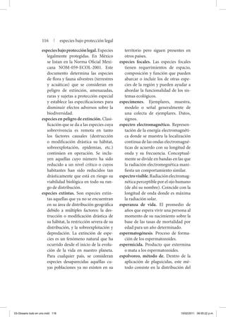 especiesbajoprotecciónlegal.Especies
legalmente protegidas. En México
se listan en la Norma Oficial Mexi-
cana NOM-059-ECOL-2001. Este
documento determina las especies
de flora y fauna silvestres (terrestres
y acuáticas) que se consideran en
peligro de extinción, amenazadas,
raras y sujetas a protección especial
y establece las especificaciones para
disminuir efectos adversos sobre la
biodiversidad.
especies en peligro de extinción. Clasi-
ficación que se da a las especies cuya
sobrevivencia es remota en tanto
los factores causales (destrucción
o modificación drástica su hábitat,
sobreexplotación, epidemias, etc.)
continúen en operación. Se inclu-
yen aquellas cuyo número ha sido
reducido a un nivel crítico o cuyos
habitantes han sido reducidos tan
drásticamente que está en riesgo su
viabilidad biológica en todo su ran-
go de distribución.
especies extintas. Son especies extin-
tas aquellas que ya no se encuentran
en su área de distribución geográfica
debido a múltiples factores: la des-
trucción o modificación drástica de
su hábitat, la restricción severa de su
distribución, y la sobreexplotación y
depredación. La extinción de espe-
cies es un fenómeno natural que ha
ocurrido desde el inicio de la evolu-
ción de la vida en nuestro planeta.
Para cualquier país, se consideran
especies desaparecidas aquéllas cu-
yas poblaciones ya no existen en su
territorio pero siguen presentes en
otros países.
especies focales. Las especies focales
tienen requerimientos de espacio,
composición y función que pueden
abarcar o incluir los de otras espe-
cies de la región y pueden ayudar a
abordar la funcionalidad de los sis-
temas ecológicos.
especímenes. Ejemplares, muestra,
modelo o señal generalmente de
una colecta de ejemplares. Datos,
signos.
espectro electromagnético. Represen-
tación de la energía electromagnéti-
ca donde se muestra la localización
continua de las ondas electromagné-
ticas de acuerdo con su longitud de
onda y su frecuencia. Conceptual-
mente se divide en bandas en las que
la radiación electromegnética mani-
fiesta un comportamiento similar.
espectrovisible.Radiaciónelectromag-
nética perceptible por el ojo humano
(de ahí su nombre). Coincide con la
longitud de onda donde es máxima
la radiación solar.
esperanza de vida. El promedio de
años que espera vivir una persona al
momento de su nacimiento sobre la
base de las tasas de mortalidad por
edad para un año determinado.
espermatogénesis. Proceso de forma-
ción de los espermatozoides.
espermicida. Producto que extermina
o mata a los espermatozoides.
espolvoreo, método de. Dentro de la
aplicación de plaguicidas, este mé-
todo consiste en la distribución del
116 | especies bajo protección legal
03-Glosario todo en uno.indd 116 15/02/2011 08:55:22 p.m.
 