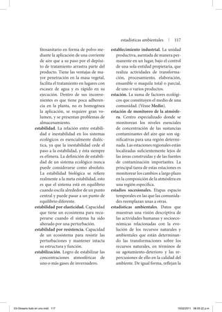 fitosanitario en forma de polvo me-
diante la aplicación de una corriente
de aire que a su paso por el depósi-
to de tratamiento arrastra parte del
producto. Tiene las ventajas de ma-
yor penetración en la masa vegetal,
facilita el tratamiento en lugares con
escasez de agua y es rápido en su
ejecución. Dentro de sus inconve-
nientes es que tiene poca adheren-
cia en la planta, no es homogénea
la aplicación, se requiere gran vo-
lumen, y se presentan problemas de
almacenamiento.
estabilidad. La relación entre estabili-
dad e inestabilidad en los sistemas
ecológicos es esencialmente dialéc-
tica, ya que la inestabilidad cede el
paso a la estabilidad, y ésta siempre
es efímera. La definición de estabili-
dad de un sistema ecológico nunca
puede considerarse como absoluto.
La estabilidad biológica se refiere
realmente a la meta estabilidad, esto
es que el sistema está en equilibrio
cuando oscila alrededor de un punto
central y puede pasar a un punto de
equilibrio diferente.
estabilidad por elasticidad. Capacidad
que tiene un ecosistema para recu-
perarse cuando el sistema ha sido
alterado por una perturbación.
estabilidad por resistencia. Capacidad
de un ecosistema para resistir las
perturbaciones y mantener intacta
su estructura y función.
estabilización. Logro de estabilizar las
concentraciones atmosféricas de
uno o más gases de invernadero.
establecimiento industrial. La unidad
productiva, asentada de manera per-
manente en un lugar, bajo el control
de una sola entidad propietaria, que
realiza actividades de transforma-
ción, procesamiento, elaboración,
ensamble o maquila total o parcial,
de uno o varios productos.
estación. La suma de factores ecológi-
cos que constituyen el medio de una
comunidad. (Véase Medio).
estación de monitoreo de la atmósfe-
ra. Centro especializado donde se
monitorean los niveles esenciales
de concentración de las sustancias
contaminantes del aire que son sig-
nificativas para una región determi-
nada. Las estaciones regionales están
localizadas suficientemente lejos de
las áreas construidas y de las fuentes
de contaminación importantes. La
principal tarea de estas estaciones es
monitorear los cambios a largo plazo
en la composición de la atmósfera en
una región específica.
estadios sucesionales. Etapas espacio
temporales en las que las comunida-
des reemplazan unas a otras.
estadísticas ambientales. Datos que
muestran una visión descriptiva de
las actividades humanas y socioeco-
nómicas relacionadas con la evo-
lución de los recursos naturales y
ambientales que están determinan-
do las transformaciones sobre los
recursos naturales, en términos de
su agotamiento-deterioro y las re-
percusiones de ello en la calidad del
ambiente. De igual forma, reflejan la
estadísticas ambientales | 117
03-Glosario todo en uno.indd 117 15/02/2011 08:55:22 p.m.
 