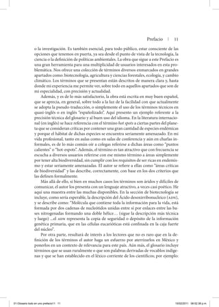 Prefacio | 11
o la investigación. Es también esencial, para todo público, estar consciente de las
opciones que tenemos en puerta, ya sea desde el punto de vista de la tecnología, la
ciencia o la definición de políticas ambientales. La obra que sigue a este Prefacio es
una gran herramienta para una multiplicidad de usuarios interesados en esta pro-
blemática. Nos ofrece una colección de términos diversos enmarcados en grandes
apartados como: biotecnología, agricultura y ciencias forestales, ecología, y cambio
climático. Los términos que se presentan están descritos de manera clara y, hasta
donde mi experiencia me permite ver, sobre todo en aquellos apartados que son de
mi especialidad, con precisión y actualidad.
Además, y es de lo más satisfactorio, la obra está escrita en muy buen español,
que se aprecia, en general, sobre todo a la luz de la facilidad con que actualmente
se adopta la pseudo-traducción, o simplemente el uso de los términos técnicos en
quasi-inglés o en inglés “españolizado”. Aquí presento un ejemplo referente a la
precisión técnica del glosario y al buen uso del idioma. En la literatura internacio-
nal (en inglés) se hace referencia con el término hot spots a ciertas partes del plane-
ta que se consideran críticas por contener una gran cantidad de especies endémicas
y porque el hábitat de dichas especies se encuentra seriamente amenazado. En mi
vida profesional, tanto en aulas como en salas de conferencia y aún en charlas in-
formales, es de lo más común oír a colegas referirse a dichas áreas como “puntos
calientes” o “hot-espots”. Además, el término es tan atractivo que con frecuencia se
escucha a diversos usuarios referirse con ese mismo término a áreas simplemente
por tener alta biodiversidad, sin cumplir con los requisitos de ser ricas en endemis-
mo y estar seriamente amenazadas. El autor se refiere a ellas como “áreas críticas
de biodiversidad” y las describe, correctamente, con base en los dos criterios que
las definen formalmente.
Más allá de ello, si bien en muchos casos los términos son áridos y difíciles de
comunicar, el autor los presenta con un lenguaje atractivo, a veces casi poético. He
aquí una muestra entre las muchas disponibles. En la sección de biotecnología se
incluye, como sería esperable, la descripción del Ácido desoxirribonucleico (adn),
y se describe como: “Molécula que contiene toda la información para la vida, está
formada por dos cadenas de nucleótidos unidas entre sí por enlaces entre las ba-
ses nitrogenadas formando una doble hélice… (sigue la descripción más técnica
y luego) ...el adn representa la copia de seguridad o depósito de la información
genética primaria, que en las células eucarióticas está confinada en la caja fuerte
del núcleo”.
Por otra parte, resultará de interés a los lectores que no es raro que en la de-
finición de los términos el autor haga un esfuerzo por aterrizarlos en México y
ponerlos en un contexto de relevancia para este país. Aún más, el glosario incluye
términos que se usan ruralmente o que son palabras derivadas de vocablos indíge-
nas y que se han establecido en el léxico corriente de los científicos; por ejemplo:
01-Glosario todo en uno prefacio11 11 15/02/2011 08:52:38 p.m.
 