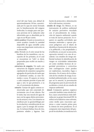 nivel del mar hasta una altitud de
aproximadamente 50 km, caracteri-
zada por la capa de ozono formada
por la fotodisociación del oxígeno
molecular, la energía para este pro-
ceso proviene de la radiación solar
ultravioleta que es absorbida por la
capa en un 90 por ciento.
estrés acuático. Un país se encuentra en
estrés acuático cuando la cantidad
disponible de agua extraíble actúa
como una importante restricción en
su desarrollo.
estro. Periodo en el ciclo sexual de las
hembras de los mamíferos, con ex-
cepción de los primates, en el cual
se encuentran en “celo”, es decir,
preparadas para recibir un macho y
aparearse.
estructura de migajón. Un suelo con
estructura de migajón consta prin-
cipalmente de conjuntos o pequeños
agregados de partículas de suelo que
se mantienen unidas, ya sean hú-
medas o secas. El espacio en torno
a cada conjunto permite el paso del
agua y aire, lo que promueve, a su
vez, el crecimiento de plantas.
estuario. Cuerpo de aguas costeras se-
micerradas que está conectado di-
rectamente con el mar abierto. Por
lo tanto, hay una mezcla de agua de
mar con las aguas dulces provenien-
tes de arroyos y ríos. Los estuarios se
clasifican por su geomorfología por
la circulación y estratificación de sus
aguas y por la energía del ecosiste-
ma. Se incluyen bahías, boca de ríos,
pantanos salados y lagunas. Son
fuente de protección y alimentación
de la vida marina y terrestre.
estudio de riesgo. En México, es un
instrumento de política ambiental
de carácter preventivo vinculado
con el procedimiento de evalua-
ción de impacto ambiental cuando
se trata de nuevos proyectos. Se re-
quiere en aquellas actividades que
manejan materiales y operan pro-
cesos peligrosos con el objeto de
identificar el potencial de afectación
a la población, a las propiedades y
al ambiente, ya sea por su ejecución,
operación normal o en caso de ac-
cidente. Los estudios de riesgo am-
biental incluyen la identificación de
riesgos en actividades industriales
así como medidas técnicas de se-
guridad preventivas y correctivas
ante contingencias como pueden
ser explosiones, incendios, fugas o
derrames. En el marco de la evalua-
ción de los estudios de riesgo, la au-
toridad ambiental pide, en los casos
que así lo amerite, la presentación
de programas para la prevención de
accidentes a través de un estudio de
impacto ambiental.
etanol. Compuesto químico orgánico
conocido también como alcohol etí-
lico, cuyas características están defi-
nidas por su grupo funcional OH. Se
utiliza en la industria como solvente,
como medio para reacciones quí-
micas o como materia prima para
la síntesis de otros productos. Es el
compuesto más importante del gru-
po de los alcoholes; en medicina se le
etanol | 119
03-Glosario todo en uno.indd 119 15/02/2011 08:55:23 p.m.
 