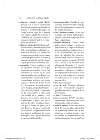 evaluación ecológica rápida (EER).
Técnica para el uso de información
de sensores remotos combinada con
estudios o inventarios biológicos de
campo selectos cuyo fin es evaluar
con relativa rapidez la presencia y
calidad de los objetos de conserva-
ción, especialmente a nivel de comu-
nidad y ecosistema.
evaluación integrada. Método de análi-
sis que combina resultados y modelos
de las ciencias físicas, biológicas, eco-
nómicas y sociales y su interacción
con estos componentes, en un marco
consistente para evaluar el estatus y
las consecuencias del cambio climáti-
co y las políticas en respuesta a éste.
evaporación. Proceso mediante el cual
un líquido se convierte en un gas.
Operación que se utiliza en procesos
industriales y consiste en dar calor
a la disolución para que llegue a su
temperatura de ebullición y propor-
cionar el calor suficiente para que se
evapore la disolución. Como medio
de calentamiento se puede utilizar
vapor de agua, aunque también pue-
den utilizarse gases de combustión.
En la evaporación, la disolución
concentrada es el producto final
deseado. En la mayor parte de los
evaporadores, el vapor pasa por el
interior de tubos metálicos, mien-
tras que la disolución pasa por el
lado de coraza sin que se mezclen las
dos corrientes. Los posibles residuos
generados se localizan en las purgas
de limpieza y en líquidos residuales
al momento de limpiarlos.
evapotranspiración. Pérdida de agua
del suelo por evaporación y transpi-
ración del proceso de crecimiento de
las plantas en el suelo.
evento climático extremo. Evento con-
siderado raro dentro de la distribu-
ción de referencia estadística de un
lugar en particular.
evolución biológica. Cambio mole-
cular, cambio celular y cambio de
organismos a lo largo de la historia
como resultado de mutaciones en el
ADN, de su reproducción y de pro-
cesos de selección. Los caracteres
adquiridos en vida no se heredan. La
especie humana comparte el 98.4%
del ADN con el de dos especies de
chimpancé, el común y el pigmeo.
La evolución depende sobre todo de
mutaciones en los genes reguladores
de los genes estructurales que hacen
que se activen o desactiven, más que
de mutaciones en los mismos genes
estructurales.
ex situ. Fuera del lugar.
exceso de aire. Cantidad adicional
del aire teóricamente requerido
para la combustión completa de un
combustible.
excretas. Excrementos.
exones. Secuencias de ADN específicas
de genes que codifican secuencias de
aminoácidos en las proteínas.
expansión térmica. En relación con el
nivel del mar, se refiere al aumento
de volumen (y disminución de den-
sidad) que se produce cuando el agua
se calienta. El calentamiento de los
océanos determina una expansión en
122 | evaluación ecológica rápida
03-Glosario todo en uno.indd 122 15/02/2011 08:55:25 p.m.
 
