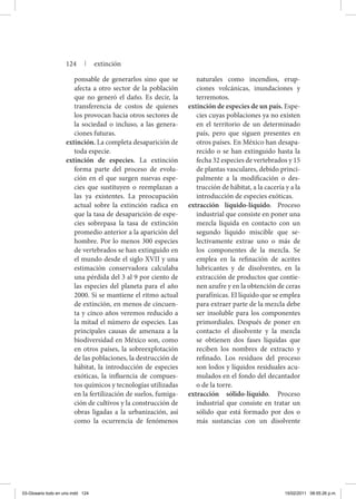 ponsable de generarlos sino que se
afecta a otro sector de la población
que no generó el daño. Es decir, la
transferencia de costos de quienes
los provocan hacia otros sectores de
la sociedad o incluso, a las genera-
ciones futuras.
extinción. La completa desaparición de
toda especie.
extinción de especies. La extinción
forma parte del proceso de evolu-
ción en el que surgen nuevas espe-
cies que sustituyen o reemplazan a
las ya existentes. La preocupación
actual sobre la extinción radica en
que la tasa de desaparición de espe-
cies sobrepasa la tasa de extinción
promedio anterior a la aparición del
hombre. Por lo menos 300 especies
de vertebrados se han extinguido en
el mundo desde el siglo XVII y una
estimación conservadora calculaba
una pérdida del 3 al 9 por ciento de
las especies del planeta para el año
2000. Si se mantiene el ritmo actual
de extinción, en menos de cincuen-
ta y cinco años veremos reducido a
la mitad el número de especies. Las
principales causas de amenaza a la
biodiversidad en México son, como
en otros países, la sobreexplotación
de las poblaciones, la destrucción de
hábitat, la introducción de especies
exóticas, la influencia de compues-
tos químicos y tecnologías utilizadas
en la fertilización de suelos, fumiga-
ción de cultivos y la construcción de
obras ligadas a la urbanización, así
como la ocurrencia de fenómenos
naturales como incendios, erup-
ciones volcánicas, inundaciones y
terremotos.
extinción de especies de un país. Espe-
cies cuyas poblaciones ya no existen
en el territorio de un determinado
país, pero que siguen presentes en
otros países. En México han desapa-
recido o se han extinguido hasta la
fecha 32 especies de vertebrados y 15
de plantas vasculares, debido princi-
palmente a la modificación o des-
trucción de hábitat, a la cacería y a la
introducción de especies exóticas.
extracción líquido-líquido. Proceso
industrial que consiste en poner una
mezcla líquida en contacto con un
segundo líquido miscible que se-
lectivamente extrae uno o más de
los componentes de la mezcla. Se
emplea en la refinación de aceites
lubricantes y de disolventes, en la
extracción de productos que contie-
nen azufre y en la obtención de ceras
parafínicas. El líquido que se emplea
para extraer parte de la mezcla debe
ser insoluble para los componentes
primordiales. Después de poner en
contacto el disolvente y la mezcla
se obtienen dos fases líquidas que
reciben los nombres de extracto y
refinado. Los residuos del proceso
son lodos y líquidos residuales acu-
mulados en el fondo del decantador
o de la torre.
extracción sólido-líquido. Proceso
industrial que consiste en tratar un
sólido que está formado por dos o
más sustancias con un disolvente
124 | extinción
03-Glosario todo en uno.indd 124 15/02/2011 08:55:26 p.m.
 