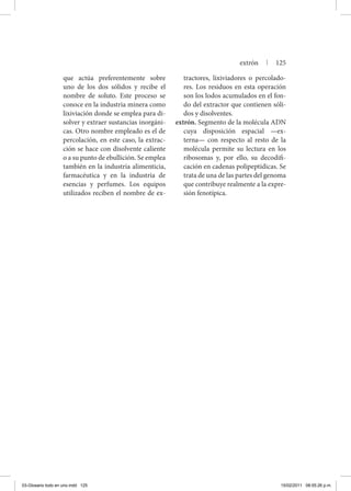 que actúa preferentemente sobre
uno de los dos sólidos y recibe el
nombre de soluto. Este proceso se
conoce en la industria minera como
lixiviación donde se emplea para di-
solver y extraer sustancias inorgáni-
cas. Otro nombre empleado es el de
percolación, en este caso, la extrac-
ción se hace con disolvente caliente
o a su punto de ebullición. Se emplea
también en la industria alimenticia,
farmacéutica y en la industria de
esencias y perfumes. Los equipos
utilizados reciben el nombre de ex-
tractores, lixiviadores o percolado-
res. Los residuos en esta operación
son los lodos acumulados en el fon-
do del extractor que contienen sóli-
dos y disolventes.
extrón. Segmento de la molécula ADN
cuya disposición espacial —ex-
terna— con respecto al resto de la
molécula permite su lectura en los
ribosomas y, por ello, su decodifi-
cación en cadenas polipeptídicas. Se
trata de una de las partes del genoma
que contribuye realmente a la expre-
sión fenotípica.
extrón | 125
03-Glosario todo en uno.indd 125 15/02/2011 08:55:26 p.m.
 