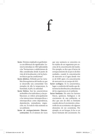 facies. Término empleado en geobotáni-
ca con diferencia de significados. Lo-
renz la introdujo en 1863 aplicándola
a las “formaciones o subdivisiones de
ellas consideradas desde el punto de
vista de la localización y de los facto-
res físicos que las condicionan”.
factor abiótico. Definido por las varia-
bles fisicoquímicas del medio en que
se desarrolla una comunidad. Son
ejemplos de ello la temperatura, la
humedad, el pH y la salinidad.
factor biótico. Son las características
atribuibles a los individuos y a las po-
blaciones; se refiere principalmente
a las interacciones intraespecíficas e
interespecíficas como dependencia,
depredación, mutualismo, migra-
ción, etc. Es toda la vida existente en
un ambiente.
factor de enriquecimiento (biocon-
centración). Es el número de veces
que una sustancia se concentra en
los tejidos de un organismo por en-
cima de la concentración del medio.
Por ejemplo, se dice que el factor de
enriquecimiento de un pez es de diez
unidades, cuando la concentración
de mercurio en el agua donde vive
es de 0.001 ppm y la concentración
de mercurio en su cuerpo de 0.01.
factor ecológico. Es la característica,
lugar o condición del medio que de-
termina la distribución y abundancia
de los organismos en el ambiente.
factor limitante. De entre los factores
físicos, químicos, biológicos o de
crecimiento de una población, se
dice que uno de ellos es limitante
cuando afecta el crecimiento o desa-
rrollo de un ecosistema o de algunos
elementos de ese ecosistema. Por
ejemplo, en un bosque, la luz es un
factor limitante del crecimiento. En
f
03-Glosario todo en uno.indd 126 15/02/2011 08:55:26 p.m.
 