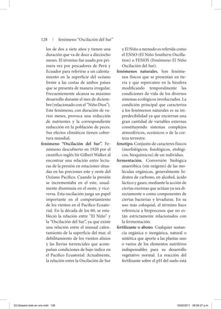 los de dos a siete años y tienen una
duración que va de doce a dieciocho
meses. El término fue usado por pri-
mera vez por pescadores de Perú y
Ecuador para referirse a un calenta-
miento en la superficie del océano
frente a las costas de ambos países
que se presenta de manera irregular.
Frecuentemente alcanza su máximo
desarrollo durante el mes de diciem-
bre (relacionado con el “Niño Dios”).
Este fenómeno, con duración de va-
rios meses, provoca una reducción
de nutrientes y la correspondiente
reducción en la población de peces.
Sus efectos climáticos tienen cober-
tura mundial.
fenómeno “Oscilación del Sur”. Fe-
nómeno descubierto en 1920 por el
científico inglés Sir Gilbert Walker al
encontrar una relación entre lectu-
ras de la presión en estaciones situa-
das en las porciones este y oeste del
Océano Pacífico. Cuando la presión
se incrementaba en el este, usual-
mente disminuía en el oeste, y vice-
versa. Esta oscilación juega un papel
importante en el comportamiento
de los vientos en el Pacífico Ecuato-
rial. En la década de los 60, se esta-
bleció la relación entre “El Niño” y
la “Oscilación del Sur”, ya que existe
una relación entre el inusual calen-
tamiento de la superficie del mar, el
debilitamiento de los vientos alisios
y las lluvias torrenciales que acom-
pañan condiciones de bajo índice en
el Pacífico Ecuatorial. Actualmente,
la relación entre la Oscilación de Sur
y El Niño a menudo es referida como
el ENSO (El Niño Southern Oscilla-
tion) o FENOS (Fenómeno El Niño
Oscilación del Sur).
fenómenos naturales. Son fenóme-
nos físicos que se presentan en tie-
rra y que repercuten en la biosfera
modificando temporalmente las
condiciones de vida de los diversos
sistemas ecológicos involucrados. La
condición principal que caracteriza
a los fenómenos naturales es su im-
predecibilidad ya que encierran una
gran cantidad de variables externas
constituyendo sistemas complejos
atmosféricos, oceánicos o de la cor-
teza terrestre.
fenotipo. Conjunto de caracteres físicos
(morfológicos, fisiológicos, etológi-
cos, bioquímicos) de un individuo.
fermentación. Conversión biológica
anaeróbica (sin oxígeno) de las mo-
léculas orgánicas, generalmente hi-
dratos de carbono, en alcohol, ácido
láctico y gases, mediante la acción de
ciertas enzimas que actúan ya sea di-
rectamente o como componentes de
ciertas bacterias y levaduras. En su
uso más coloquial, el término hace
referencia a bioprocesos que no es-
tán estrictamente relacionados con
la fermentación.
fertilizante o abono. Cualquier sustan-
cia orgánica o inorgánica, natural o
sintética que aporte a las plantas uno
o varios de los elementos nutritivos
indispensables para su desarrollo
vegetativo normal. La reacción del
fertilizante sobre el pH del suelo está
128 | fenómeno “Oscilación del Sur”
03-Glosario todo en uno.indd 128 15/02/2011 08:55:27 p.m.
 