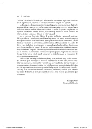 12 | Prefacio
“acahual”, término rural usado para referirse a los terrenos de vegetación secunda-
ria en regeneración, después de haberlos convertido a algún uso agrícola.
La descripción de algunos conceptos que he puesto como ejemplo en el párrafo
anterior deja ver, espero, por qué considero de gran valor esta obra aún en la era
de la internet con sus buscadores electrónicos. El hecho de que sea un glosario en
español, sintetizado, ameno, preciso, actualizado y aterrizado en un contexto de
relevancia para México, le definen su valor especial.
No es raro que Conceptos básicos de gestión ambiental y desarrollo sustenta-
ble haya sido tan cuidadosamente elaborado y resulte tan buena herramienta para
múltiples usuarios, si se considera el perfil personal del autor del mismo. Arturo
Sánchez y Gándara es un bibliófilo, ambientalista, editor, escritor y productor de
libros y un ciudadano genuinamente preocupado por la educación y el ambiente;
pero Arturo también se asegura de que sus aspiraciones y preocupaciones se mate-
rialicen en obras tangibles como la organización de eventos que levanten concien-
cia en cuanto a lo ambiental o como su trabajo en apoyo a programas académicos
(en particular en su estado natal, Veracruz) y, desde luego, en la producción de
obras como este documento.
He leído con interés y cuidado esta obra y la recomiendo muy enfáticamente.
He tenido el gran privilegio de producir un libro con el autor y he podido cons-
tatar su dedicación, motivación y sentido de responsabilidad por su trabajo. Le
reconozco y aprecio su generosidad por brindarnos una herramienta tan útil y tan
necesaria para atender nuestra responsabilidad y aspiración colectiva de entender,
cuidar y usar sabiamente la belleza de nuestro patrimonio natural, y así tener la
esperanza de dejarlo en las mejores condiciones posibles para las generaciones que
nos siguen.
Rodolfo Dirzo
Stanford, California
01-Glosario todo en uno prefacio12 12 15/02/2011 08:52:39 p.m.
 