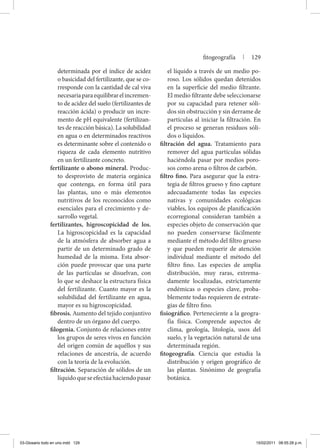 determinada por el índice de acidez
o basicidad del fertilizante, que se co-
rresponde con la cantidad de cal viva
necesariaparaequilibrarelincremen-
to de acidez del suelo (fertilizantes de
reacción ácida) o producir un incre-
mento de pH equivalente (fertilizan-
tes de reacción básica). La solubilidad
en agua o en determinados reactivos
es determinante sobre el contenido o
riqueza de cada elemento nutritivo
en un fertilizante concreto.
fertilizante o abono mineral. Produc-
to desprovisto de materia orgánica
que contenga, en forma útil para
las plantas, uno o más elementos
nutritivos de los reconocidos como
esenciales para el crecimiento y de-
sarrollo vegetal.
fertilizantes, higroscopicidad de los.
La higroscopicidad es la capacidad
de la atmósfera de absorber agua a
partir de un determinado grado de
humedad de la misma. Esta absor-
ción puede provocar que una parte
de las partículas se disuelvan, con
lo que se deshace la estructura física
del fertilizante. Cuanto mayor es la
solubilidad del fertilizante en agua,
mayor es su higroscopicidad.
fibrosis. Aumento del tejido conjuntivo
dentro de un órgano del cuerpo.
filogenia. Conjunto de relaciones entre
los grupos de seres vivos en función
del origen común de aquéllos y sus
relaciones de ancestría, de acuerdo
con la teoría de la evolución.
filtración. Separación de sólidos de un
líquidoqueseefectúahaciendopasar
el líquido a través de un medio po-
roso. Los sólidos quedan detenidos
en la superficie del medio filtrante.
El medio filtrante debe seleccionarse
por su capacidad para retener sóli-
dos sin obstrucción y sin derrame de
partículas al iniciar la filtración. En
el proceso se generan residuos sóli-
dos o líquidos.
filtración del agua. Tratamiento para
remover del agua partículas sólidas
haciéndola pasar por medios poro-
sos como arena o filtros de carbón.
filtro fino. Para asegurar que la estra-
tegia de filtros grueso y fino capture
adecuadamente todas las especies
nativas y comunidades ecológicas
viables, los equipos de planificación
ecorregional consideran también a
especies objeto de conservación que
no pueden conservarse fácilmente
mediante el método del filtro grueso
y que pueden requerir de atención
individual mediante el método del
filtro fino. Las especies de amplia
distribución, muy raras, extrema-
damente localizadas, estrictamente
endémicas o especies clave, proba-
blemente todas requieren de estrate-
gias de filtro fino.
fisiográfico. Perteneciente a la geogra-
fía física. Comprende aspectos de
clima, geología, litología, usos del
suelo, y la vegetación natural de una
determinada región.
fitogeografía. Ciencia que estudia la
distribución y origen geográfico de
las plantas. Sinónimo de geografía
botánica.
fitogeografía | 129
03-Glosario todo en uno.indd 129 15/02/2011 08:55:28 p.m.
 