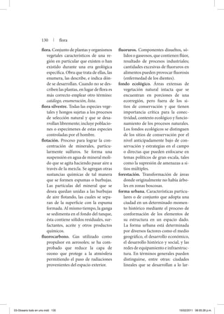 flora. Conjunto de plantas y organismos
vegetales característicos de una re-
gión en particular que existen o han
existido durante una era geológica
específica. Obra que trata de ellas, las
enumera, las describe, e indica dón-
de se desarrollan. Cuando no se des-
criben las plantas, en lugar de flora es
más correcto emplear otro término:
catálogo, enumeración, lista.
flora silvestre. Todas las especies vege-
tales y hongos sujetas a los procesos
de selección natural y que se desa-
rrollan libremente; incluye poblacio-
nes o especímenes de estas especies
controladas por el hombre.
flotación. Proceso para lograr la con-
centración de minerales, particu-
larmente sulfuros. Se forma una
suspensión en agua de mineral moli-
do que se agita haciendo pasar aire a
través de la mezcla. Se agregan otras
sustancias químicas de tal manera
que se formen espumas o burbujas.
Las partículas del mineral que se
desea quedan unidas a las burbujas
de aire flotando, las cuales se sepa-
ran de la superficie con la espuma
formada. Al mismo tiempo, la ganga
se sedimenta en el fondo del tanque,
ésta contiene sólidos residuales, sur-
factantes, aceite y otros productos
químicos.
fluorocarbono. Gas utilizado como
propulsor en aerosoles; se ha com-
probado que reduce la capa de
ozono que protege a la atmósfera
permitiendo el paso de radiaciones
provenientes del espacio exterior.
fluoruros. Componentes disueltos, só-
lidos o gaseosos, que contienen flúor,
resultado de procesos industriales;
cantidades excesivas de fluoruros en
alimentos pueden provocar fluorosis
(enfermedad de los dientes).
fondo ecológico. Áreas extensas de
vegetación natural intacta que se
encuentran en porciones de una
ecorregión, pero fuera de los si-
tios de conservación y que tienen
importancia crítica para la conec-
tividad, contexto ecológico y funcio-
namiento de los procesos naturales.
Los fondos ecológicos se distinguen
de los sitios de conservación por el
nivel anticipadamente bajo de con-
servación y estrategias en el campo
o directas que pueden enfocarse en
temas políticos de gran escala, tales
como la supresión de amenazas a si-
tios múltiples.
forestación. Transformación de áreas
donde originalmente no había árbo-
les en zonas boscosas.
forma urbana. Características particu-
lares o de conjunto que adopta una
ciudad en un determinado momen-
to histórico mediante el proceso de
conformación de los elementos de
su estructura en un espacio dado.
La forma urbana está determinada
por diversos factores como el medio
geográfico, el desarrollo económico,
el desarrollo histórico y social, y las
redes de equipamiento e infraestruc-
tura. En términos generales pueden
distinguirse, entre otras: ciudades
lineales que se desarrollan a lo lar-
130 | flora
03-Glosario todo en uno.indd 130 15/02/2011 08:55:28 p.m.
 