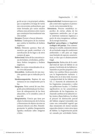 go de un eje o vía principal; radiales,
que se expanden a lo largo de varios
ejes concurrentes; polinucleares, que
están formadas por varios núcleos
urbanos muy próximos entre sí pero
que constituyen funcionalmente una
sola unidad.
forrajear. Proveer o buscar alimento.
fosfatasa. Cualesquiera de las enzimas
que cataliza la hidrólisis de fosfatos
orgánicos.
fósforo. Elemento químico. Base ali-
menticia que puede contribuir a la
eutroficación de los lagos y de otros
cuerpos de agua.
fósforo total. Suma de las concentracio-
nes de fosfatos, ortofosfatos, polifos-
fatos, fósforo inorgánico y fosfatos
orgánicos.
fósiles. Los restos mineralizados de se-
res vivos del pasado.
fotocatálisis. Aceleración de una reac-
ción química que es inducida por la
luz.
fotodescomposición. Ruptura de una
sustancia en sus componentes por la
luz.
fotograma. Parte central de una foto-
grafía aérea delimitada por los bisec-
tores de sobreposición de las fotos
adyacentes, se le considera como el
área útil.
fotogrametría. Ciencia que tiene por
objeto la determinación de la forma
y dimensiones de objetos sin estar en
contacto directo con ellos. Etimoló-
gicamente la palabra fotogrametría
significa medición sobre imágenes
o fotos.
fotoperiodicidad. Fenómeno que se re-
pite a intervalos regulares en presen-
cia de cierta intensidad de luz.
fotosíntesis. Proceso metabólico es-
pecífico de ciertas células de los
organismos autótrofos, por el que
se sintetizan sustancias orgánicas a
partir de otras inorgánicas, utilizan-
do la energía luminosa.
fragilidad geoecológica o fragilidad
ecológica del paisaje. Una comuni-
dad que es estable, solamente dentro
de un limitado rango de condiciones
ambientales o sólo para un rango
muy limitado de especies caracterís-
ticas, se dice que es dinámicamente
frágil.
fragmentación. Reducción de la canti-
dad total de tipos de hábitat en un
paisaje y la división de los hábitat re-
manentes en parches pequeños y ais-
lados. Los cambios físicos asociados
con la fragmentación incluyen: 1.
Reducción en el área total, recursos
y productividad de los hábitat nati-
vos. 2. Aumento de aislamiento de
los fragmentos remanentes y sobre
sus poblaciones locales. 3. Cambios
significativos en las características
ambientales de los fragmentos, in-
cluyendo cambios en la radiación so-
lar, viento y flujos hídricos. Se refiere
al proceso de destrucción parcial
del hábitat original (entendido éste
como una comunidad vegetal) que
deja remanentes de menor tamaño
esparcidos dentro y entre otros tipos
de hábitat. La fragmentación puede
ser causada por actividades huma-
fragmentación | 131
03-Glosario todo en uno.indd 131 15/02/2011 08:55:29 p.m.
 
