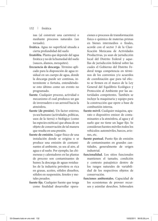 nas (al construir una carretera) o
mediante procesos naturales (un
tornado).
freática. Agua no superficial situada a
cierta profundidad del suelo
freatófita. Planta que depende del agua
freática y no de la humedad del suelo
(sauces, álamos, mezquites).
frecuencia de descarga. Término apli-
cado para la disposición de agua re-
sidual en un cuerpo de agua, donde
la descarga puede ser continua, in-
termitente o fortuita, entendiéndo-
se esto último como un evento no
programado.
fuente. Cualquier proceso, actividad o
mecanismo el cual produzca un gas
de invernadero o un aerosol hacia la
atmósfera.
fuente (de presión). Un factor externo,
ya sea humano (actividades, políticas,
usos de la tierra) o biológico (como
las especies exóticas) que abusa de un
objeto de conservación de tal manera
que resulta en una presión.
fuente de emisión. Lugar físico de una
instalación donde se origina o se
produce una emisión de contami-
nantes al ambiente, ya sea al aire, al
agua o al suelo. Por ejemplo, las chi-
meneas y calentadores en las plantas
de proceso son contaminantes de
humo; la descarga de aguas residua-
les de la industria petrolera es rica
en grasas, aceites, sólidos disueltos,
sólidos en suspensión, fenoles y me-
tales pesados.
fuente fija. Cualquier fuente que tenga
como finalidad desarrollar opera-
ciones o procesos de transformación
física o química de materias primas
en bienes intermedios o finales,
acorde con el sector 3 de la Clasi-
ficación Mexicana de Actividades
Productivas, ya sean de jurisdicción
local del Distrito Federal y aque-
llas de jurisdicción federal sobre las
cuales el Gobierno del Distrito Fe-
deral tenga competencia en térmi-
nos de los convenios y/o acuerdos
de coordinación que para tal efec-
to se firmen en el marco de la Ley
General del Equilibrio Ecológico y
Protección al Ambiente por las au-
toridades competentes. También se
incluye la maquinaria y equipo para
la construcción que opere a base de
combustión interna.
fuente móvil. Cualquier máquina, apa-
rato o dispositivo emisor de conta-
minantes a la atmósfera, al agua y al
suelo que no tiene un lugar fijo. Se
consideran fuentes móviles todos los
vehículos: automóviles, barcos, avio-
nes, etc.
fuente puntual. Punto fijo de emisión
de contaminantes en grandes can-
tidades, generalmente de origen
industrial.
funcionalidad. Los sitios funcionales
mantienen el tamaño, condición
y contexto paisajístico dentro de
los rangos naturales de variabili-
dad de los respectivos objetos de
conservación.
funciones ambientales. Capacidad de
los ecosistemas de proveer recur-
sos y asimilar desechos. Sobresalen
132 | freática
03-Glosario todo en uno.indd 132 15/02/2011 08:55:29 p.m.
 