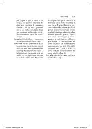 por grupos: el agua, el suelo, el aire
limpio, los recursos forestales, los
alimentos naturales, la regulación
climática, los recursos genéticos,
etc. El uso o abuso de alguna de es-
tas funciones ambientales implica
el detrimento de otra o del recurso
mismo.
fundador. El individuo —y su genoma
individual— que funda un linaje.
fundición. Proceso de fusión en el cual
los materiales que se forman confor-
me se suceden las reacciones quími-
cas se separan en dos o más capas. La
fundición con frecuencia lleva im-
plícita una etapa previa de tostación
en el mismo horno. Dos de las capas
más importantes que se forman en la
fundición son el metal fundido y el
material de desecho. El primero pue-
de estar formado casi en su totalidad
por un único metal o puede ser una
disolución de dos o más metales. Los
residuos generados por esta opera-
ción son las escorias que se descar-
gan por la parte inferior del horno
y las arenas y tierras de moldeo, así
como los polvos de los separadores
electrostáticos. Los gases tienen alto
contenido de CO, CO2 y N2. La es-
coria contiene otros minerales, así
como carbón, caliza, etc.
furtivo(a). Que se hace a escondidas u
ocultándose. Ilegal.
furtivo(a) | 133
03-Glosario todo en uno.indd 133 15/02/2011 08:55:29 p.m.
 