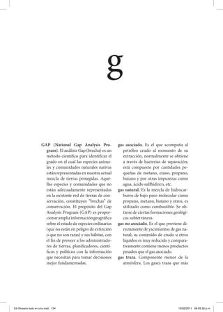 GAP (National Gap Analysis Pro-
gram). El análisis Gap (brecha) es un
método científico para identificar el
grado en el cual las especies anima-
les y comunidades naturales nativas
están representadas en nuestra actual
mezcla de tierras protegidas. Aqué-
llas especies y comunidades que no
están adecuadamente representadas
en la existente red de tierras de con-
servación, constituyen “brechas” de
conservación. El propósito del Gap
Analysis Program (GAP) es propor-
cionarampliainformacióngeográfica
sobre el estado de especies ordinarias
(que no están en peligro de extinción
o que no son raras) y sus hábitat, con
el fin de proveer a los administrado-
res de tierras, planificadores, cientí-
ficos y políticos con la información
que necesitan para tomar decisiones
mejor fundamentadas.
gas asociado. Es el que acompaña al
petróleo crudo al momento de su
extracción, normalmente se obtiene
a través de bacterias de separación;
está compuesto por cantidades pe-
queñas de metano, etano, propano,
butano y por otras impurezas como
agua, ácido sulfhídrico, etc.
gas natural. Es la mezcla de hidrocar-
buros de bajo peso molecular como
propano, metano, butano y otros, es
utilizado como combustible. Se ob-
tiene de ciertas formaciones geológi-
cas subterráneas.
gas no asociado. Es el que proviene di-
rectamente de yacimientos de gas na-
tural; su contenido de crudo u otros
líquidos es muy reducido y compara-
tivamente contiene menos productos
pesados que el gas asociado.
gas traza. Componente menor de la
atmósfera. Los gases traza que más
g
03-Glosario todo en uno.indd 134 15/02/2011 08:55:30 p.m.
 