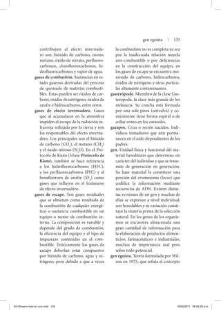 contribuyen al efecto invernade-
ro son: bióxido de carbono, ozono,
metano, óxido de nitrato, perfluoro-
carbonos, clorofluorocarbonos, hi-
drofluorocarbonos y vapor de agua.
gases de combustión. Sustancias en es-
tado gaseoso derivadas del proceso
de quemado de materias combusti-
bles. Estas pueden ser óxidos de car-
bono, óxidos de nitrógeno, óxidos de
azufre e hidrocarburos, entre otros.
gases de efecto invernadero. Gases
que al acumularse en la atmósfera
impiden el escape de la radiación in-
frarroja reflejada por la tierra y son
los responsables del efecto inverna-
dero. Los principales son el bióxido
de carbono (CO2
), el metano (CH4
)
y el óxido nitroso (N2
O). En el Pro-
tocolo de Kioto (Véase Protocolo de
Kioto), también se hace referencia
a los hidrofluorocarbonos (HFC),
a los perfluorocarbonos (PFC) y al
hexafluoruro de azufre (SF6
) como
gases que influyen en el fenómeno
de efecto invernadero.
gases de escape. Son gases residuales
que se obtienen como resultado de
la combustión de cualquier energé-
tico o sustancia combustible en un
equipo o motor de combustión in-
terna. La composición es variable y
depende del grado de combustión,
la eficiencia del equipo y el tipo de
impurezas contenidas en el com-
bustible. Teóricamente los gases de
escape deberían estar compuestos
por bióxido de carbono, agua y ni-
trógeno, pero debido a que a veces
la combustión no es completa ya sea
por la inadecuada relación mezcla
aire-combustible o por deficiencias
en la construcción del equipo, en
los gases de escape se encuentra mo-
nóxido de carbono, hidrocarburos,
óxidos de nitrógeno y otras partícu-
las altamente contaminantes.
gasterópodo. Miembro de la clase Gas-
teropoda, la clase más grande de los
moluscos. Su concha está formada
por una sola pieza (univalva) y co-
múnmente tiene forma espiral o de
collar como en los caracoles.
gazapos. Crías o recién nacidos. Indi-
viduos inmaduros que aún perma-
necen en el nido dependientes de los
padres.
gen. Unidad física y funcional del ma-
terial hereditario que determina un
carácter del individuo y que se trans-
mite de generación en generación.
Su base material la constituye una
porción del cromosoma (locus) que
codifica la información mediante
secuencias de ADN. Existen distin-
tas versiones de un gen y muchas de
ellas se expresan a nivel individual;
son heredables y su variación consti-
tuye la materia prima de la selección
natural. En los genes de los organis-
mos se encuentra almacenada una
gran cantidad de información para
la elaboración de productos alimen-
ticios, farmacéuticos e industriales,
muchos de importancia real pero
sobre todo potencial.
gen egoísta. Teoría formulada por Wil-
son en 1975, que refuta el concepto
gen egoísta | 135
03-Glosario todo en uno.indd 135 15/02/2011 08:55:30 p.m.
 