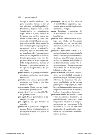 de especie considerándole una cate-
goría intelectual humana y para el
que sólo tiene entidad la población.
Desarrollada después como Escuela
Sociobiológica, su reduccionismo
llega a adoptar el punto de vista de
los genes, que son los únicos que
tienen existencia real, y como con-
secuencia, los individuos y sus com-
portamientos en las poblaciones sólo
son estrategias génicas para garanti-
zar su supervivencia y proliferación.
Los genes “egoístas” rivalizan dotan-
do a sus huéspedes (los organismos
vivos) de una longevidad lo suficien-
temente prolongada como para lle-
gar a reproducirse. Por consiguiente,
todo comportamiento, incluido el
humano, es automático y se rige por
las leyes de la supervivencia del gen
más fuerte.
gen estructural. El que regula la forma-
ción de un enzima o de una proteína
estructural.
gen híbrido. El formado por recombi-
nación in vitro de dos o más frag-
mentos de ADN.
gen operador. El que pone en funcio-
namiento el gen estructural.
gen recesivo. El que necesita doble “do-
sis” para expresarse.
gen regulador. El que modifica la ac-
ción del operador.
gen represor. El que reprime el
operador.
gen suicida. El que codifica una proteí-
na, que directa o indirectamente es
tóxica para la célula en la que se ha
introducido.
genealogía. Descripción de la ancestría
de un individuo o un grupo de orga-
nismos, puede considerársele como
sinónimo de pedigrí.
genes. Entidades responsables de
la trans­misión de los caracteres
he­re­ditarios.
genética. Rama de la ciencia de la Bio-
logía que estudia los fenómenos
relacionados con los caracteres he-
reditarios, sus leyes, su dinámica y
su evolución.
genética de poblaciones. Estudia la fe-
nomenología de la transmisión de la
herencia desde el punto de vista esta-
dístico de las poblaciones, así como
las distribuciones de probabilidad de
las diferentes formas alélicas y las di-
ferentes razones y fuerzas evolutivas
involucradas en las dinámicas pro-
babilísticas inherentes.
genética familiar. Estudia las distribu-
ciones de probabilidad asociadas a
pequeños grupos, familias o parejas;
determina las dinámicas y las dife-
rentes posibilidades de los árboles
genealógicos y los pedigríes, así como
las posibilidades de diferentes eventos
del pasado como función de las distri-
buciones observadas en el presente.
genética molecular. Estudia las razones
y los fundamentos materiales, así
como la dinámica y sus restricciones
bioquímicas inherentes, al compor-
tamiento de los cromosomas, de la
molécula ADN y de las relaciones
funcionales de codificación, deco-
dificación y transmisión de la infor-
mación genética.
136 | gen estructural
03-Glosario todo en uno.indd 136 15/02/2011 08:55:31 p.m.
 