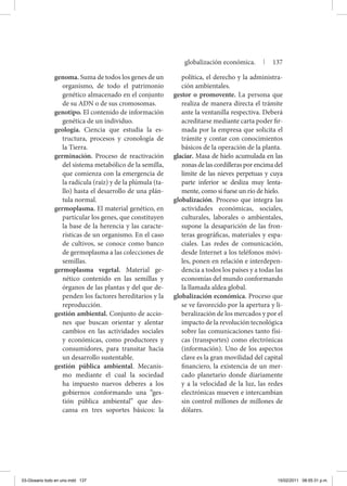 genoma. Suma de todos los genes de un
organismo, de todo el patrimonio
genético almacenado en el conjunto
de su ADN o de sus cromosomas.
genotipo. El contenido de información
genética de un individuo.
geología. Ciencia que estudia la es-
tructura, procesos y cronología de
la Tierra.
germinación. Proceso de reactivación
del sistema metabólico de la semilla,
que comienza con la emergencia de
la radícula (raíz) y de la plúmula (ta-
llo) hasta el desarrollo de una plán-
tula normal.
germoplasma. El material genético, en
particular los genes, que constituyen
la base de la herencia y las caracte-
rísticas de un organismo. En el caso
de cultivos, se conoce como banco
de germoplasma a las colecciones de
semillas.
germoplasma vegetal. Material ge-
nético contenido en las semillas y
órganos de las plantas y del que de-
penden los factores hereditarios y la
reproducción.
gestión ambiental. Conjunto de accio-
nes que buscan orientar y alentar
cambios en las actividades sociales
y económicas, como productores y
consumidores, para transitar hacia
un desarrollo sustentable.
gestión pública ambiental. Mecanis-
mo mediante el cual la sociedad
ha impuesto nuevos deberes a los
gobiernos conformando una “ges-
tión pública ambiental” que des-
cansa en tres soportes básicos: la
política, el derecho y la administra-
ción ambientales.
gestor o promovente. La persona que
realiza de manera directa el trámite
ante la ventanilla respectiva. Deberá
acreditarse mediante carta poder fir-
mada por la empresa que solicita el
trámite y contar con conocimientos
básicos de la operación de la planta.
glaciar. Masa de hielo acumulada en las
zonas de las cordilleras por encima del
límite de las nieves perpetuas y cuya
parte inferior se desliza muy lenta-
mente, como si fuese un río de hielo.
globalización. Proceso que integra las
actividades económicas, sociales,
culturales, laborales o ambientales,
supone la desaparición de las fron-
teras geográficas, materiales y espa-
ciales. Las redes de comunicación,
desde Internet a los teléfonos móvi-
les, ponen en relación e interdepen-
dencia a todos los países y a todas las
economías del mundo conformando
la llamada aldea global.
globalización económica. Proceso que
se ve favorecido por la apertura y li-
beralización de los mercados y por el
impacto de la revolución tecnológica
sobre las comunicaciones tanto físi-
cas (transportes) como electrónicas
(información). Uno de los aspectos
clave es la gran movilidad del capital
financiero, la existencia de un mer-
cado planetario donde diariamente
y a la velocidad de la luz, las redes
electrónicas mueven e intercambian
sin control millones de millones de
dólares.
globalización económica. | 137
03-Glosario todo en uno.indd 137 15/02/2011 08:55:31 p.m.
 
