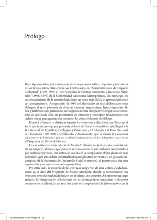 Hace algunos años, por razones de mi trabajo como editor-impresor y mi interés
en los temas ambientales cursé los Diplomados en “Manifestaciones de Impacto
Ambiental” (1995-1996) e “Instrumentos de Política Ambiental y Recursos Natu-
rales” (1996-1997) de la Universidad Autónoma Metropolitana, sin embargo, mi
desconocimiento de la terminología hizo un poco más difícil el aprovechamiento
de conocimientos. Aunque más de 60% del alumnado de esos diplomados eran
biólogos, el resto provenía de diversas carreras: arquitectura, leyes, ingeniería, fí-
sica y matemáticas; platicando con algunos de mis compañeros llegué a la conclu-
sión de que hacía falta un prontuario de términos y conceptos relacionados con
dichos temas para quienes no teníamos los conocimientos de biólogo.
Empecé a buscar en distintas fuentes los términos y dicciones que llenaran el
vacío que traía consigo por provenir del área de físico-matemáticas. Así, llegué a la
Ley General de Equilibrio Ecológico y Protección al Ambiente y al Plan Nacional
de Desarrollo 1995-2000 encontrando, curiosamente, que la misma ley contenía
dicciones y definiciones que no estaban contenidas ni en las diferentes leyes ni en
el Programa de Medio Ambiente.
En ese entonces, la Secretaría de Medio Ambiente no tenía un documento pú-
blico completo, al menos que pudiera ser consultado desde cualquier computadora
por cualquier persona. Fue entonces que inicié la compilación de los glosarios más
conocidos que circulaban informalmente, un glosario de pemex y un glosario in-
completo de la Secretaría de Desarrollo Social (sedesol), el primer paso fue una
depuración y su reescritura en lenguaje llano.
Por otro lado, la mayoría de las entradas surgieron de una lectura cuidadosa,
como ya se dijo, del Programa de Medio Ambiente, donde se mencionaban los
términos pero no estaban definidos en el mismo documento. Así empezó un largo
proceso de búsqueda de definiciones en las diversas leyes mexicanas y distintos
documentos académicos, en muchos casos se complementó la información con la
Prólogo
02-Glosario todo en uno Prólogo.13 13 15/02/2011 08:53:31 p.m.
 