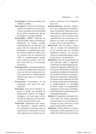 herpetología. Ciencia que estudia a los
anfibios y reptiles.
heterocigosis. Condición de heteroge-
neidad, con respecto a un locus par-
ticular,consistenteenlanoidentidad
de los alelos constituyentes del par
homólogo en un cigoto diploide.
heterodúplex (ADN). Molécula de
ADN de doble cadena, formada por
hibridación de cadenas sencillas
complementarias, de diferentes orí-
genes. Sólo las secuencias de ADN
homólogas o complementarias pue-
den formar regiones de doble cade-
na, mientras que las secuencias de
ADN no complementarias quedan
como cadenas sencillas y son visi-
bles como tales en el microscopio
electrónico.
heterogeneidad. La heterogeneidad de
un sistema ecológico hace referencia
a que sus diversos componentes tie-
nen características cualitativamente
distintas que varían en el espacio y
el tiempo.
heterosexual. Característica de los
organismos que tienen los sexos
separados.
heterosfera. Parte de la atmósfera su-
perior en donde son variables las
proporciones relativas de oxígeno,
nitrógeno y de otros gases, allí se
mezclan la radiación y los microme-
teoritos con partículas de aire.
heterótrofo. Organismos que requie-
ren alimentos o fuentes externas
de suministro de nutrientes para su
supervivencia o desarrollo; es decir,
todo organismo que ingiere las sus-
tancias nutritivas de los alimentos
para vivir.
hexaclorobenceno. Fórmula molecu-
lar: C6
Cl6
. Fungicida para semillas y
trigo. Actualmente importado como
intermediario; importaciones antici-
padas para su cese en el futuro para
cumplimiento con excepciones. En
México no cuenta con registro por
lo que su uso no está autorizado.
hibernación. Fase de sueño y reduc-
ción al mínimo del metabolismo
de los animales que les mantiene
totalmente inactivos y les permite
sobrevivir temporadas largas a bajas
temperaturas y sin alimentarse.
hibridación. Proceso de generación de
una molécula, célula u organismo
combinadoconmaterialgenéticopro-
cedente de organismos diferentes. En
las técnicas tradicionales, los híbridos
seproducíanmedianteelcruzamiento
de variedades distintas de animales y
plantas por alineación o apareamien-
to de bases de dos moléculas de ADN
de cadena sencilla que son homólogas
o complementarias. La tecnología
de fusión celular y la manipulación
transgénica son las nuevas modalida-
des de hibridación introducidas por la
manipulación genética.
híbrido. El organismo resultado de la
cruza entre dos linajes diferentes;
necesariamente es un individuo he-
terócigo en uno o varios loci, el cual
puede resultar fértil o infértil.
hibridoma. Célula híbrida. Se obtiene
fusionando células plasmáticas con
células de mieloma (cancerosas) que
hibridoma | 141
03-Glosario todo en uno.indd 141 15/02/2011 08:55:33 p.m.
 