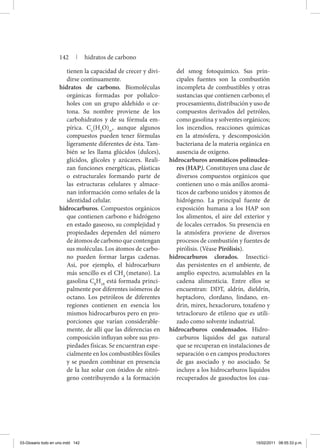 tienen la capacidad de crecer y divi-
dirse continuamente.
hidratos de carbono. Biomoléculas
orgánicas formadas por polialco-
holes con un grupo aldehído o ce-
tona. Su nombre proviene de los
carbohidratos y de su fórmula em-
pírica. Cn
(H2
O)m
, aunque algunos
compuestos pueden tener fórmulas
ligeramente diferentes de ésta. Tam-
bién se les llama glúcidos (dulces),
glícidos, glicoles y azúcares. Reali-
zan funciones energéticas, plásticas
o estructurales formando parte de
las estructuras celulares y almace-
nan información como señales de la
identidad celular.
hidrocarburos. Compuestos orgánicos
que contienen carbono e hidrógeno
en estado gaseoso, su complejidad y
propiedades dependen del número
deátomosdecarbonoquecontengan
sus moléculas. Los átomos de carbo-
no pueden formar largas cadenas.
Así, por ejemplo, el hidrocarburo
más sencillo es el CH4
(metano). La
gasolina C8
H18
está formada princi-
palmente por diferentes isómeros de
octano. Los petróleos de diferentes
regiones contienen en esencia los
mismos hidrocarburos pero en pro-
porciones que varían considerable-
mente, de allí que las diferencias en
composición influyan sobre sus pro-
piedades físicas. Se encuentran espe-
cialmente en los combustibles fósiles
y se pueden combinar en presencia
de la luz solar con óxidos de nitró-
geno contribuyendo a la formación
del smog fotoquímico. Sus prin-
cipales fuentes son la combustión
incompleta de combustibles y otras
sustancias que contienen carbono; el
procesamiento, distribución y uso de
compuestos derivados del petróleo,
como gasolina y solventes orgánicos;
los incendios, reacciones químicas
en la atmósfera, y descomposición
bacteriana de la materia orgánica en
ausencia de oxígeno.
hidrocarburos aromáticos polinuclea-
res (HAP). Constituyen una clase de
diversos compuestos orgánicos que
contienen uno o más anillos aromá-
ticos de carbono unidos y átomos de
hidrógeno. La principal fuente de
exposición humana a los HAP son
los alimentos, el aire del exterior y
de locales cerrados. Su presencia en
la atmósfera proviene de diversos
procesos de combustión y fuentes de
pirólisis. (Véase Pirólisis).
hidrocarburos clorados. Insectici-
das persistentes en el ambiente, de
amplio espectro, acumulables en la
cadena alimenticia. Entre ellos se
encuentran: DDT, aldrín, dieldrín,
heptacloro, clordano, lindano, en-
drin, mirex, hexacloruro, toxafeno y
tetracloruro de etileno que es utili-
zado como solvente industrial.
hidrocarburos condensados. Hidro-
carburos líquidos del gas natural
que se recuperan en instalaciones de
separación o en campos productores
de gas asociado y no asociado. Se
incluye a los hidrocarburos líquidos
recuperados de gasoductos los cua-
142 | hidratos de carbono
03-Glosario todo en uno.indd 142 15/02/2011 08:55:33 p.m.
 