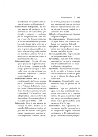 les se forman por condensación du-
rante el transporte del gas natural.
hidrocarburos halogenados. Se for-
man cuando el hidrógeno en las
moléculas de un hidrocarburo (por
ejemplo, el metano), es remplazado
por los halógenos (flúor, cloro, bro-
mo y yodo). Su descomposición en
la estratosfera libera cloro y bromo,
los cuales toman parte activa en la
destrucción del ozono de la estratos-
fera. El grupo más conocido de los
hidrocarburos halogenados es el de
los clorofluorocarbonos (CFC); los
componentes tratados con bromo se
les conoce como halones.
hidroelectricidad. Energía eléctrica
que se genera con el aprovechamien-
to de corrientes y caídas de agua. La
energía potencial del agua se apro-
vecha como energía mecánica para
mover una turbina que la convierte
en energía eléctrica.
hidrofluorocarbonos (HFC). Se en-
cuentran dentro de los seis gases de
efecto invernadero contemplados
por el Protocolo de Kioto. Se produ-
cen comercialmente como sustituto
de los clorofluorocarbonos. Grandes
cantidades de HFC se utilizan como
refrigerantes y semiconductores. Su
potencial de calentamiento global se
encuentra desde 1300 a 11,700.
hidroponia. Ciencia que estudia los
cultivos sin tierra. Muchos de los
métodos hidropónicos emplean al-
gún tipo de sustrato, como grava,
arenas, piedra pómez, aserrines, ar-
cillas expansivas, carbones, cascari-
lla de arroz, a los cuales se les añade
una solución nutritiva que contiene
todos los elementos esenciales nece-
sarios para el normal crecimiento y
desarrollo de la planta.
hidrosfera. Conjunto de partes líquidas
del globo terráqueo.
hiperpigmentación. Oscurecimiento
de la piel debido a un exceso de me-
lanina en el pigmento de la piel.
hiperplasia. Multiplicación o incre-
mento anormal en el número de cé-
lulas en un tejido u órgano.
hiperqueratinización. Engrosamiento
de la capa córnea de la piel.
hiperreflexia. Aumento de los reflejos
neurológicos. Los que se investigan
más frecuentemente son los osteo-
tendinosos y los pupilares.
hipertrofia. Crecimiento excesivo bru-
to de un tejido u órgano a través
del incremento en el tamaño pero
no en el número de células que lo
constituyen.
hipoglucemia. Concentración anor-
malmente baja de glucosa en la
sangre.
hipolimnio. Capa más profunda de
agua en un lago estratificado (dife-
rentes temperaturas en la columna
vertical del agua), caracterizado por
una temperatura uniforme general-
mente menor que la existente en la
capa superficial del lago.
homeotermos. Son organismos ho-
meotermos aquellos que mantienen
su temperatura corporal constante
sin importar la del medio ambiente,
ya que tienen mecanismos para pro-
homeotermos | 143
03-Glosario todo en uno.indd 143 15/02/2011 08:55:34 p.m.
 