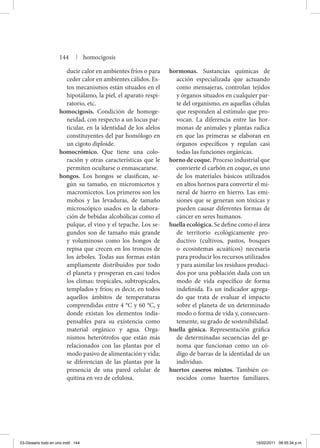 ducir calor en ambientes fríos o para
ceder calor en ambientes cálidos. Es-
tos mecanismos están situados en el
hipotálamo, la piel, el aparato respi-
ratorio, etc.
homocigosis. Condición de homoge-
neidad, con respecto a un locus par-
ticular, en la identidad de los alelos
constituyentes del par homólogo en
un cigoto diploide.
homocrómico. Que tiene una colo-
ración y otras características que le
permiten ocultarse o enmascararse.
hongos. Los hongos se clasifican, se-
gún su tamaño, en micromicetos y
macromicetos. Los primeros son los
mohos y las levaduras, de tamaño
microscópico usados en la elabora-
ción de bebidas alcohólicas como el
pulque, el vino y el tepache. Los se-
gundos son de tamaño más grande
y voluminoso como los hongos de
repisa que crecen en los troncos de
los árboles. Todas sus formas están
ampliamente distribuidos por todo
el planeta y prosperan en casi todos
los climas: tropicales, subtropicales,
templados y fríos; es decir, en todos
aquellos ámbitos de temperaturas
comprendidas entre 4 °C y 60 °C, y
donde existan los elementos indis-
pensables para su existencia como
material orgánico y agua. Orga-
nismos heterótrofos que están más
relacionados con las plantas por el
modo pasivo de alimentación y vida;
se diferencian de las plantas por la
presencia de una pared celular de
quitina en vez de celulosa.
hormonas. Sustancias químicas de
acción especializada que actuando
como mensajeras, controlan tejidos
y órganos situados en cualquier par-
te del organismo, en aquellas células
que responden al estímulo que pro-
vocan. La diferencia entre las hor-
monas de animales y plantas radica
en que las primeras se elaboran en
órganos específicos y regulan casi
todas las funciones orgánicas.
horno de coque. Proceso industrial que
convierte el carbón en coque, es uno
de los materiales básicos utilizados
en altos hornos para convertir el mi-
neral de hierro en hierro. Las emi-
siones que se generan son tóxicas y
pueden causar diferentes formas de
cáncer en seres humanos.
huella ecológica. Se define como el área
de territorio ecológicamente pro-
ductivo (cultivos, pastos, bosques
o ecosistemas acuáticos) necesaria
para producir los recursos utilizados
y para asimilar los residuos produci-
dos por una población dada con un
modo de vida específico de forma
indefinida. Es un indicador agrega-
do que trata de evaluar el impacto
sobre el planeta de un determinado
modo o forma de vida y, consecuen-
temente, su grado de sostenibilidad.
huella génica. Representación gráfica
de determinadas secuencias del ge-
noma que funcionan como un có-
digo de barras de la identidad de un
individuo.
huertos caseros mixtos. También co-
nocidos como huertos familiares.
144 | homocigosis
03-Glosario todo en uno.indd 144 15/02/2011 08:55:34 p.m.
 