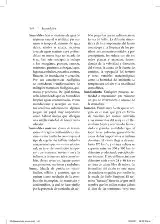 humedales. Son extensiones de agua de
régimen natural o artificial, perma-
nente o temporal, sistemas de agua
dulce, salobre o salada, incluyen
áreas de aguas marinas cuya profun-
didad en marea baja no exceda de
6 m. Bajo este concepto se incluye
a los manglares, popales, cenotes,
marismas, pantanos, ciénegas, lagos,
lagunas, embalses, estuarios, esteros,
llanuras de inundación y arrecifes.
Por sus características ecológicas
se consideran transformadores de
múltiples materiales biológicos, quí-
micos y genéticos. De igual forma,
se ha identificado que los humedales
limpian aguas contaminadas, evitan
inundaciones y recargan los man-
tos acuíferos subterráneos; algunos
juegan un papel muy importante
como hábitat únicos que albergan
una amplia variedad de flora y fauna
silvestre.
humedales costeros. Zonas de transi-
ción entre aguas continentales y ma-
rinas cuyos límites lo constituyen el
tipo de vegetación halófita-hidrófita
con presencia permanente o estacio-
nal, en áreas de inundación tempo-
ral o permanente, sujetas o no a la
influencia de mareas, tales como ba-
hías, playas, estuarios, lagunas coste-
ras, pantanos, marismas y embalses.
humo. Mezcla de productos volati-
lizados, sólidos y gaseosos, que se
emiten como resultado de la com-
bustión incompleta de materiales y
combustibles, la cual se hace visible
por la presencia de partículas de car-
bón pequeñas que se sedimentan en
forma de hollín. La difusión atmos-
férica de los componentes del humo
contribuye a la limpieza de los po-
sibles contaminantes emitidos, y por
consiguiente, les reduce sus efectos
sobre plantas y animales, depen-
diendo de la velocidad y dirección
del viento, la altura de la fuente de
emisión, la topografía del terreno
y otras variables meteorológicas
como la humedad del ambiente, la
temperatura del aire y la estabilidad
atmosférica.
hundimiento. Cualquier proceso, ac-
tividad o mecanismo que remueve
un gas de invernadero o aerosol de
la atmósfera.
huracán. Viento muy fuerte que se ori-
gina en el mar, que gira en forma
de remolino (en sentido contrario
a las manecillas del reloj en el He-
misferio Norte) acarreando hume-
dad en grandes cantidades que al
tocar áreas pobladas, generalmente
causa daños importantes o incluso
desastres. El viento llega a alcanzar
hasta 370 km/h, y el área nubosa se
expande entre los 500 y 900 km de
diámetro produciendo precipitacio-
nes intensas. El ojo del huracán cuyo
diámetro varía entre 24 y 40 km es
un área de calma libre de nubes. La
intensidad del ciclón en esta etapa
de madurez se gradúa por medio de
la escala de Saffir-Simpson. El tér-
mino “huracán” tiene su origen en el
nombre que los indios mayas daban
al dios de las tormentas, pero este
146 | humedales
03-Glosario todo en uno.indd 146 15/02/2011 08:55:35 p.m.
 