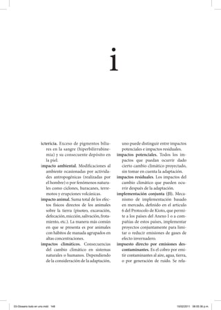 ictericia. Exceso de pigmentos bilia-
res en la sangre (hiperbilirrubine-
mia) y su consecuente depósito en
la piel.
impacto ambiental. Modificaciones al
ambiente ocasionadas por activida-
des antropogénicas (realizadas por
el hombre) o por fenómenos natura-
les como ciclones, huracanes, terre-
motos y erupciones volcánicas.
impacto animal. Suma total de los efec-
tos físicos directos de los animales
sobre la tierra (pisoteo, excavación,
defecación,micción,salivación,frota-
miento, etc.). La manera más común
en que se presenta es por animales
con hábitos de manada agrupados en
altas concentraciones.
impactos climáticos. Consecuencias
del cambio climático en sistemas
naturales o humanos. Dependiendo
de la consideración de la adaptación,
uno puede distinguir entre impactos
potenciales e impactos residuales.
impactos potenciales. Todos los im-
pactos que puedan ocurrir dado
cierto cambio climático proyectado,
sin tomar en cuenta la adaptación.
impactos residuales. Los impactos del
cambio climático que pueden ocu-
rrir después de la adaptación.
implementación conjunta (JI). Meca-
nismo de implementación basado
en mercado, definido en el articulo
6 del Protocolo de Kioto, que permi-
te a los países del Anexo I o a com-
pañías de estos países, implementar
proyectos conjuntamente para limi-
tar o reducir emisiones de gases de
efecto invernadero.
impuesto directo por emisiones des-
contaminantes. Es el cobro por emi-
tir contaminantes al aire, agua, tierra,
o por generación de ruido. Se rela-
i
03-Glosario todo en uno.indd 148 15/02/2011 08:55:36 p.m.
 