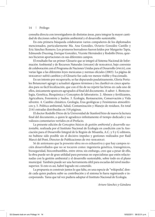 14 | Prólogo
consulta directa con investigadores de distintas áreas, para integrar la mayor canti-
dad de dicciones sobre la gestión ambiental y el desarrollo sustentable.
En esta primera búsqueda colaboraron varios compañeros de los diplomados
mencionados, particularmente Ma. Ana González, Octavio González Castillo y
Eric Sánchez Romero. Los primeros borradores fueron leídos por Margarito Tapia,
Edmundo Ducoing, Enrique González, Vicente Hernández y Rodolfo Dirzo, quie-
nes hicieron aportaciones en sus diferentes campos.
El resultado fue un primer Glosario que se integró al Sistema Nacional de Infor-
mación Ambiental y de Recursos Naturales (sniarn) de semarnat, bajo convenio
de colaboración con el Programa de Naciones Unidas para el Desarrollo (pnud), con
varias ligas a las diferentes leyes mexicanas y normas oficiales (2003). La página de
semarnat sufrió cambios y el Glosario fue cada vez menos visible y fraccionado.
En un intento por recuperarlo, se fue depurando paulatinamente, Gloria Porta-
les Betancourt agregó y actualizó algunos términos y los clasificó en cinco aparta-
dos para su fácil localización, que con el fin de no repetir las letras en cada uno de
ellos, únicamente aparecen agrupados al final del documento. A saber: 1. Biotecno-
logía, Genética, Bioquímica y Conceptos de laboratorio. 2. Abonos y fertilizantes,
Agricultura, Forestería y Suelos. 3. Ecología, Restauración, Conservación y Vida
silvestre. 4. Cambio climático, Geología, Eras geológicas y Fenómenos atmosféri-
cos y, 5. Política ambiental, Salud, Contaminación y Manejo de residuos. En total
2141 entradas distribuidas en 318 páginas.
El doctor Rodolfo Dirzo de la Universidad de Stanford hizo de nuevo la lectura
final del documento, a quien le agradezco infinitamente el tiempo dedicado y sus
valiosos comentarios vertidos en el Prefacio.
La presente edición de Conceptos básicos de gestión ambiental y desarrollo sus-
tentable, realizada por el Instituto Nacional de Ecología en coedición con la Aso-
ciación para el Desarrollo Integral de la Región de Misantla, A.C. y S y G editores,
no hubiese sido posible sin el decisivo impulso y gestiones realizados por Raúl
Marcó del Pont, Director de Publicaciones de ine-semarnat.
Sé de antemano que la presente obra no es exhaustiva y que hay campos re-
cién desarrollados que no se tocaron como: ingeniería genética, transgénicos,
biose­guridad, biocombustibles, entre otros; sin embargo, creo que a pesar de ello,
la obra puede ser de gran utilidad para personas no especialistas que estén relacio-
nadas con la gestión ambiental y el desarrollo sustentable, sobre todo en el plano
municipal. También puede ser una herramienta últil para escuelas del nivel medio-
superior. Si esto es así, habré logrado mi cometido.
La propuesta es construir juntos lo que falta, en una especie de “wikipedia”, don-
de cada quien pudiera subir su contribución y el sistema lo fuera registrando e in-
corporando. Tarea que tal vez pudiera adoptar el Instituto Nacional de Ecología.
Arturo Sánchez y Gándara
02-Glosario todo en uno Prólogo.14 14 15/02/2011 08:53:31 p.m.
 