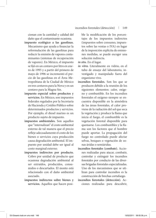 cionan con la cantidad y calidad del
daño que el contaminante ocasiona.
impuesto ecológico a las gasolinas.
Mecanismo que ayuda a financiar la
reformulación de las gasolinas para
reducir la emisión de vapores conta-
minantes (sistemas de recuperación
de vapores). En México, el impuesto
se fijó en un centavo por litro en ene-
ro de 1995 y a partir del primero de
mayo de 1996 se incrementó el pre-
cio de las gasolinas en el Área Me-
tropolitana de la Ciudad de México
en tres centavos para la Nova y en un
centavo para la Magna Sin.
impuesto especial sobre productos y
servicios. En México, son impuestos
federales regulados por la Secretaría
de Hacienda y Crédito Público sobre
determinados productos y servicios.
Por ejemplo, el diesel marino es un
producto sujeto de impuesto.
impuestos ambientales. Son aquellos
que “internalizan” el costo ambiental
externo de tal manera que el precio
refleje adecuadamente el costo de los
bienes o servicios cuya producción
causa degradación ambiental. El im-
puesto por unidad debe ser igual al
costo marginal externo.
impuestos indirectos por producto.
Cobro por unidad de producto que
ocasiona degradación ambiental al
ser extraídos, producidos, consu-
midos o descartados. El monto está
relacionado con el daño ambiental
asociado.
impuestos indirectos sobre bienes y
servicios. Aquellos que hacen posi-
ble la modificación de los porcen-
tajes de los impuestos indirectos
(impuestos sobre consumo, impues-
tos sobre las ventas o IVA) en lugar
de la imposición explícita de emisio-
nes medidas, se puede escoger una
solución indirecta.
in situ. En el lugar.
in vitro. Literalmente en vidrio, en el
tubo de ensaye del laboratorio, in-
vestigado y manipulado fuera del
organismo vivo.
incendios forestales. Son los que se
producen debido a la reunión de los
siguientes elementos: calor, oxíge-
no y combustible. En los incendios
forestales el oxígeno siempre se en-
cuentra disponible en la atmósfera
de las áreas forestales, el calor pro-
viene de la radiación del sol que seca
la vegetación y produce la flama que
inicia el fuego, el combustible es la
vegetación forestal disponible para
quemarse. Los combustibles y la fla-
ma son los factores que el hombre
puede aportar. La propagación del
fuego no controlado puede afectar
selvas, bosques o vegetación de zo-
nas áridas o semiáridas.
incendios forestales (combate). Accio-
nes realizadas para atacar, combatir,
controlar y extinguir los incendios
forestales por conducto de las diver-
sas brigadas forestales especializadas.
Uno de los mecanismos que se uti-
lizan para controlar incendios es la
construcción de brechas cortafuego.
incendios forestales (detección). Ac-
ciones realizadas para descubrir,
incendios forestales (detección) | 149
03-Glosario todo en uno.indd 149 15/02/2011 08:55:36 p.m.
 
