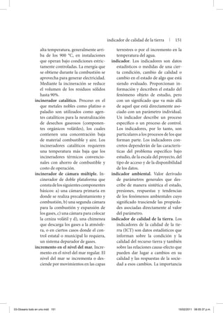 alta temperatura, generalmente arri-
ba de los 900 °C, en instalaciones
que operan bajo condiciones estric-
tamente controladas. La energía que
se obtiene durante la combustión se
aprovecha para generar electricidad.
Mediante la incineración se reduce
el volumen de los residuos sólidos
hasta 90%.
incinerador catalítico. Proceso en el
que metales nobles como platino o
paladio son utilizados como agen-
tes catalíticos para la neutralización
de desechos gaseosos (componen-
tes orgánicos volátiles), los cuales
contienen una concentración baja
de material combustible y aire. Los
incineradores catalíticos requieren
una temperatura más baja que los
incineradores térmicos convencio-
nales con ahorro de combustible y
costo de operación.
incinerador de cámara múltiple. In-
cinerador de doble plataforma que
constadelossiguientescomponentes
básicos: a) una cámara primaria en
donde se realiza precalentamiento y
combustión, b) una segunda cámara
para la combustión y expansión de
los gases, c) una cámara para colocar
la ceniza volátil y d), una chimenea
que descarga los gases a la atmósfe-
ra, o en ciertos casos donde el con-
trol estatal o municipal lo requiera,
un sistema depurador de gases.
incremento en el nivel del mar. Incre-
mento en el nivel del mar regular. El
nivel del mar se incrementa o des-
ciende por movimientos en las capas
terrestres o por el incremento en la
temperatura del agua.
indicador. Los indicadores son datos
estadísticos o medidas de una cier-
ta condición, cambio de calidad o
cambio en el estado de algo que está
siendo evaluado. Proporcionan in-
formación y describen el estado del
fenómeno objeto de estudio, pero
con un significado que va más allá
de aquel que está directamente aso-
ciado con un parámetro individual.
Un indicador describe un proceso
específico o un proceso de control.
Los indicadores, por lo tanto, son
particulares a los procesos de los que
forman parte. Los indicadores con-
cretos dependerán de las caracterís-
ticas del problema específico bajo
estudio, de la escala del proyecto, del
tipo de acceso y de la disponibilidad
de los datos.
indicador ambiental. Valor derivado
de parámetros generales que des-
cribe de manera sintética el estado,
presiones, respuestas y tendencias
de los fenómenos ambientales cuyo
significado trasciende las propieda-
des asociadas directamente al valor
del parámetro.
indicador de calidad de la tierra. Los
indicadores de la calidad de la tie-
rra (ICT) son datos estadísticos que
informan sobre la condición y la
calidad del recurso tierra y también
sobre las relaciones causa-efecto que
pueden dar lugar a cambios en su
calidad y las respuestas de la socie-
dad a esos cambios. La importancia
indicador de calidad de la tierra | 151
03-Glosario todo en uno.indd 151 15/02/2011 08:55:37 p.m.
 