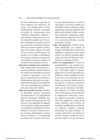 de estos indicadores es que dan un
aviso temprano de tendencias ad-
versas y de identificación de áreas
problemáticas. Además constituyen
un medio de comunicación entre
científicos, planeadores, políticos y
especialistas de diferentes áreas. Es-
tos indicadores pueden ser de tres ti-
pos: indicadores de presión: presión
que ejercen las actividades humanas
sobre los recursos naturales; indica-
dores del estado: indican el estado
de los recursos, específicamente sus
cambios en el tiempo e indicadores
de respuesta: indican la respuesta de
la sociedad a la presión y cambios en
el estado de la calidad de la tierra.
indicadores biológicos de contamina-
ción. Organismos cuya presencia o
ausencia puede ser caracterizada por
las condiciones del medio en un área
o hábitat en particular; es por eso
que la composición de las especies y
la abundancia relativa de los compo-
nentesindividualesdeunapoblación
o de una comunidad son considera-
dos como índices de calidad.
índice de desarrollo humano. El índice
de desarrollo humano comprende
tres dimensiones: 1) la capacidad de
gozar de vida larga y saludable, me-
dida a través de la esperanza de vida
al nacer; 2) la capacidad de adquirir
conocimientos,medida,porejemplo,
por el grado de analfabetismo de los
adultos y el nivel de asistencia esco-
lar en niños, adolescentes y jóvenes
(de 6 a 24 años); y 3) la capacidad
de contar con el acceso a los recur-
sos que permitan tener un nivel de
vida digno y decoroso, medido por
el Producto Interno Bruto per cápita
ajustado por el poder adquisitivo del
dólar en los Estados Unidos. Se trata
de un indicador compuesto, compa-
rable internacionalmente. Este índi-
ce se encuentra publicado a escalas
municipal y estatal.
índice de generación. Total de tone-
ladas producidas por unidad de
tiempo y divididas por el número de
habitantes. La generación per cápita
anual es el total de toneladas gene-
radas en un año divididas por la po-
blación de residentes del área.
índice de marginalidad. El índice de
marginalidad es una medida-resu-
men que permite diferenciar entida-
des y municipios según el impacto
global de las carencias que padece la
población, como resultado de la fal-
ta de acceso a la educación, la resi-
dencia en viviendas inadecuadas, la
percepción de ingresos monetarios
insuficientes y las carencias relacio-
nadas con la residencia en localida-
des pequeñas. El índice considera
cuatro dimensiones estructurales de
la marginación: educación, vivien-
da, ingresos monetarios y distribu-
ción de la población, a partir de las
cuales identifica nueve formas de
exclusión (analfabetismo, población
sin primaria completa, viviendas
particulares sin agua entubada, vi-
viendas particulares sin drenaje ni
servicio sanitario exclusivo, vivien-
das particulares con piso de tierra,
152 | indicadores biológicos de contaminación
03-Glosario todo en uno.indd 152 15/02/2011 08:55:38 p.m.
 