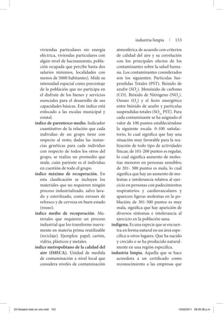 viviendas particulares sin energía
eléctrica, viviendas particulares con
algún nivel de hacinamiento, pobla-
ción ocupada que percibe hasta dos
salarios mínimos, localidades con
menos de 5000 habitantes). Mide su
intensidad espacial como porcentaje
de la población que no participa en
el disfrute de los bienes y servicios
esenciales para el desarrollo de sus
capacidades básicas. Este índice está
enfocado a las escalas municipal y
estatal.
índice de parentesco medio. Indicador
cuantitativo de la relación que cada
individuo de un grupo tiene con
respecto al resto; dadas las instan-
cias genéticas para cada individuo
con respecto de todos los otros del
grupo, se realiza un promedio que
mide, cuán pariente es el individuo
en cuestión de todo el grupo.
índice máximo de recuperación. En
esta clasificación se incluyen los
materiales que no requieren ningún
proceso industrializado, salvo lava-
do y esterilizado, como envases de
refresco y de cerveza en buen estado
(reuso).
índice medio de recuperación. Ma-
teriales que requieren un proceso
industrial que los transforme nueva-
mente en materia prima reutilizable
(reciclaje). Ejemplos: papel, cartón,
vidrio, plásticos y metales.
índice metropolitano de la calidad del
aire (IMECA). Unidad de medida
de contaminación a nivel local que
considera niveles de contaminación
atmosférica de acuerdo con criterios
de calidad del aire y su correlación
con los principales efectos de los
contaminantes sobre la salud huma-
na. Los contaminantes considerados
son los siguientes: Partículas Sus-
pendidas Totales (PST). Bióxido de
azufre (SO2
). Monóxido de carbono
(CO). Bióxido de Nitrógeno (NO2
).
Ozono (O3
) y el fecto sinergético
entre bióxido de azufre y partículas
suspendidas totales (SO2x
PST). Para
cada contaminante se ha asignado el
valor de 100 puntos estableciéndose
la siguiente escala: 0-100 satisfac-
torio, lo cual significa que hay una
situación muy favorable para la rea-
lización de todo tipo de actividades
físicas; de 101-200 puntos es regular,
lo cual significa aumento de moles-
tias menores en personas sensibles;
de 201- 300 puntos es mala, lo cual
significa que hay un aumento de mo-
lestias e intolerancia relativa al ejer-
cicio en personas con padecimientos
respiratorios y cardiovasculares y
aparecen ligeras molestias en la po-
blación; de 301-500 puntos es muy
mala, significa que hay aparición de
diversos síntomas e intolerancia al
ejercicio en la población sana.
indígena. Es una especie que se encuen-
tra en forma natural en un área espe-
cífica u otros lugares. Que ha nacido
y crecido o se ha producido natural-
mente en una región específica.
industria limpia. Aquella que se hace
acreedora a un certificado como
reconocimiento a las empresas que
industria limpia | 153
03-Glosario todo en uno.indd 153 15/02/2011 08:55:38 p.m.
 