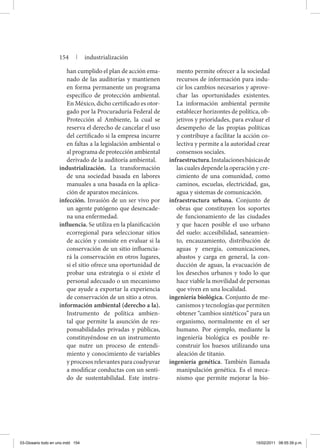 han cumplido el plan de acción ema-
nado de las auditorías y mantienen
en forma permanente un programa
específico de protección ambiental.
En México, dicho certificado es otor-
gado por la Procuraduría Federal de
Protección al Ambiente, la cual se
reserva el derecho de cancelar el uso
del certificado si la empresa incurre
en faltas a la legislación ambiental o
al programa de protección ambiental
derivado de la auditoría ambiental.
industrialización. La transformación
de una sociedad basada en labores
manuales a una basada en la aplica-
ción de aparatos mecánicos.
infección. Invasión de un ser vivo por
un agente patógeno que desencade-
na una enfermedad.
influencia. Se utiliza en la planificación
ecorregional para seleccionar sitios
de acción y consiste en evaluar si la
conservación de un sitio influencia-
rá la conservación en otros lugares,
si el sitio ofrece una oportunidad de
probar una estrategia o si existe el
personal adecuado o un mecanismo
que ayude a exportar la experiencia
de conservación de un sitio a otros.
información ambiental (derecho a la).
Instrumento de política ambien-
tal que permite la asunción de res-
ponsabilidades privadas y públicas,
constituyéndose en un instrumento
que nutre un proceso de entendi-
miento y conocimiento de variables
y procesos relevantes para coadyuvar
a modificar conductas con un senti-
do de sustentabilidad. Este instru-
mento permite ofrecer a la sociedad
recursos de información para indu-
cir los cambios necesarios y aprove-
char las oportunidades existentes.
La información ambiental permite
establecer horizontes de política, ob-
jetivos y prioridades, para evaluar el
desempeño de las propias políticas
y contribuye a facilitar la acción co-
lectiva y permite a la autoridad crear
consensos sociales.
infraestructura.Instalacionesbási­casde
las cuales depende la ope­ra­ción y cre-
cimiento de una comunidad, como
caminos, escuelas, electricidad, gas,
agua y sistemas de comunicación.
infraestructura urbana. Conjunto de
obras que constituyen los soportes
de funcionamiento de las ciudades
y que hacen posible el uso urbano
del suelo: accesibilidad, saneamien-
to, encauzamiento, distribución de
aguas y energía, comunicaciones,
abastos y carga en general, la con-
ducción de aguas, la evacuación de
los desechos urbanos y todo lo que
hace viable la movilidad de personas
que viven en una localidad.
ingeniería biológica. Conjunto de me-
canismos y tecnologías que permiten
obtener “cambios sintéticos” para un
organismo, normalmente en el ser
humano. Por ejemplo, mediante la
ingeniería biológica es posible re-
construir los huesos utilizando una
aleación de titanio.
ingeniería genética. También llamada
manipulación genética. Es el meca-
nismo que permite mejorar la bio-
154 | industrialización
03-Glosario todo en uno.indd 154 15/02/2011 08:55:39 p.m.
 
