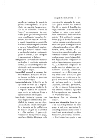 tecnología. Mediante la ingeniería
genética se manipula el ADN de las
células para cambiar las caracterís-
ticas de los individuos. Se trata de
“romper” un cromosoma y de cam-
biar los genes que contiene poniendo
otros, o modificando los que hay. Por
ejemplo, a finales de los 80, median-
te ingeniería genética se encontró la
manera de manipular genéticamente
la bacteria Escherichia coli añadien-
do un gen “humano” y de esta forma
se produjo la insulina exactamente
igual a la humana, la cual sirve para
el tratamiento de la diabetes.
inmigración. Desplazamiento humano
que implica el cambio de residencia
habitual, de una unidad político-ad-
ministrativa a otra, considerada des-
de el lugar de llegada.
inmunidad humoral o respuesta in-
mune humoral. Respuesta del siste-
ma inmune mediada por proteínas
llamadas anticuerpos.
inmunodeficiencia. Reducción en la
capacidad funcional de la respues-
ta inmune, ya sea por inhibición de
la respuesta normal del sistema in-
mune contra un antígeno, debida a
agentes químicos o biológicos.
insecticida. Sustancia química con
efecto negativo sobre la vida y ferti-
lidad de los insectos que son plaga.
Los insecticidas actúan disminuyen-
do la densidad de las poblaciones
de insectos (plaga); su efectividad
se evalúa mediante el porcentaje
en reducción de la población plaga,
medida en LD50 o LD90 que es la
concentración adecuada de insec-
ticida que se necesita para matar al
50 o 90 por ciento de la población,
respectivamente. Los insecticidas se
clasifican en cuatro grupos princi-
pales, dependiendo de su estructura
química y de la acción sobre los orga-
nismos plaga: 1. Hidrocarbonos clo-
rinados, atacan a un amplio espectro
de insectos y son de alta persistencia
en las cadenas alimenticias (aldrín,
dieldrín, DDT, lindano, etc.). 2.
Compuestos organofosforados, son
sustancias altamente tóxicas para el
hombre aunque tienen baja estabili-
dad, degradándose a compuestos no
tóxicos (acarol, dursban, oko, cygon,
etc.). 3. Carbamatos, compuestos de
amplio espectro, afectan insectos y
mamíferos (aldicarb, carbofuran,
methiocarb, etc.). 4. Piretroides, son
muy útiles como insecticidas pero
no todos son tan persistentes; se de-
gradan rápidamente por acción del
sol y del calor, su efecto es limitado
(nicofume, sumicidin, permethrin,
etc.). La persistencia de insecticidas
en el ambiente aumenta la capacidad
de los organismos para desarrollar
sus propias resistencias.
insectívoro. Que se alimenta de
insectos.
inseguridad alimenticia. Situación que
se da cuando la población no tiene
acceso a suficientes cantidades de
alimento para el desarrollo normal y
sano. Puede ser ocasionada por falta
de recursos, insuficiencia económi-
ca, distribución inapropiada o uso
inseguridad alimenticia | 155
03-Glosario todo en uno.indd 155 15/02/2011 08:55:39 p.m.
 