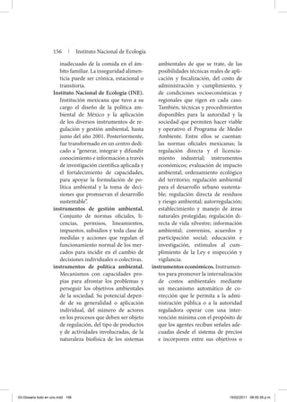inadecuado de la comida en el ám-
bito familiar. La inseguridad alimen-
ticia puede ser crónica, estacional o
transitoria.
Instituto Nacional de Ecología (INE).
Institución mexicana que tuvo a su
cargo el diseño de la política am-
biental de México y la aplicación
de los diversos instrumentos de re-
gulación y gestión ambiental, hasta
junio del año 2001. Posteriormente,
fue transformado en un centro dedi-
cado a “generar, integrar y difundir
conocimiento e información a través
de investigación científica aplicada y
el fortalecimiento de capacidades,
para apoyar la formulación de po-
lítica ambiental y la toma de deci-
siones que promuevan el desarrollo
sustentable”.
instrumentos de gestión ambiental.
Conjunto de normas oficiales, li-
cencias, permisos, lineamientos,
impuestos, subsidios y toda clase de
medidas y acciones que regulan el
funcionamiento normal de los mer-
cados para incidir en el cambio de
decisiones individuales o colectivas.
instrumentos de política ambiental.
Mecanismos con capacidades pro-
pias para afrontar los problemas y
perseguir los objetivos ambientales
de la sociedad. Su potencial depen-
de de su generalidad o aplicación
individual, del número de actores
en los procesos que deben ser objeto
de regulación, del tipo de productos
y de actividades involucradas, de la
naturaleza biofísica de los sistemas
ambientales de que se trate, de las
posibilidades técnicas reales de apli-
cación y fiscalización, del costo de
administración y cumplimiento, y
de condiciones socioeconómicas y
regionales que rigen en cada caso.
También, técnicas y procedimientos
disponibles para la autoridad y la
sociedad que permiten hacer viable
y operativo el Programa de Medio
Ambiente. Entre ellos se cuentan:
las normas oficiales mexicanas; la
regulación directa y el licencia-
miento industrial; instrumentos
económicos; evaluación de impacto
ambiental; ordenamiento ecológico
del territorio; regulación ambiental
para el desarrollo urbano sustenta-
ble; regulación directa de residuos
y riesgo ambiental; autorregulación;
establecimiento y manejo de áreas
naturales protegidas; regulación di-
recta de vida silvestre; información
ambiental; convenios, acuerdos y
participación social; educación e
investigación, estímulos al cum-
plimiento de la Ley e inspección y
vigilancia.
instrumentos económicos. Instrumen-
tos para promover la internalización
de costos ambientales mediante
un mecanismo automático de co-
rrección que le permita a la admi-
nistración pública o a la autoridad
reguladora operar con una inter-
vención mínima con el propósito de
que los agentes reciban señales ade-
cuadas desde el sistema de precios
e incorporen entre sus objetivos o
156 | Instituto Nacional de Ecología
03-Glosario todo en uno.indd 156 15/02/2011 08:55:39 p.m.
 