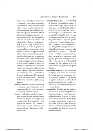 funciones de bienestar, motivaciones
permanentes para hacer un manejo
sustentable de los recursos naturales
y para reducir la generación de con-
taminantes y con ello, los efectos am-
bientales negativos inherentes. Desde
el punto de vista económico, los pro-
blemas ambientales son resultado de
fallas en los mercados, carencia de
información, diseños instituciona-
les y de política, que se traducen en
transferencia de costos de quienes los
provocan hacia otros sectores de la
sociedad o incluso, a las generaciones
futuras. Para que sean eficientes y efi-
caces los instrumentos económicos
requieren valuar costos ambientales
comopremisaparalainternalización,
o bien, pueden operar a partir de
umbrales, arrojando como resultado
precios que incorporen plenamente
costos sociales. Algunos instrumen-
tos económicos son: a) Impuestos y
derechos ambientales, b) Mercados
de derechos transferibles, c) Sistemas
de depósito-reembolso y d) Fianzas y
seguros.
insumos directos. Aquellos materiales
o sustancias que intervienen en el
proceso productivo o de tratamien-
to. Incluyen materias primas.
insumos indirectos. Aquellos materia-
les o sustancias que no intervienen
de manera directa en los procesos
productivos o de tratamiento y son
empleados dentro del estableci-
miento en servicios auxiliares, en
mantenimiento y limpieza, en labo-
ratorios, etc.
integridad ecológica. La probabilidad
de que una comunidad ecológica o
un sistema ecológico persista en un
sitio dado es parcialmente una fun-
ción de su integridad. La integri-
dad ecológica o viabilidad de una
comunidad está gobernada por tres
factores principales: demografía de
las poblaciones de especies que la
componen; procesos internos y es-
tructuras entre estos componentes;
y la integridad de los procesos a es-
cala del paisaje que sustentan a la
comunidad o sistema. La cualidad
de un ecosistema natural, maneja-
do o con prácticas humanas, en el
que los procesos ecológicos natu-
rales se mantienen y la diversidad
genética de las especies y de los
ecosistemas está garantizada para
el futuro.
intensidad energética. La intensidad
energética es la razón del consumo
de energía a su uso económico o fí-
sico. A nivel nacional, la intensidad
energética es la razón del total del
consumo doméstico de energía pri-
maria o el consumo de energía final
a su uso físico.
intercambio de derechos de emisio-
nes. Cuando el mercado permite a
los contaminadores adquirir en can-
tidades limitadas derechos de conta-
minación la limitación de la oferta
se asegura mediante un precio posi-
tivo de los derechos con el fin de re-
ducir la contaminación permitiendo
intercambios de derechos entre los
contaminadores.
intercambio de derechos de emisiones | 157
03-Glosario todo en uno.indd 157 15/02/2011 08:55:40 p.m.
 