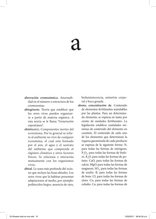 aberración cromosómica. Anormali-
dad en el número o estructura de los
cromosomas.
abiogénesis. Teoría que establece que
los seres vivos pueden organizar-
se a partir de materia orgánica. A
esta teoría se le llama “Generación
espontánea”.
abiótico(s). Componentes inertes del
ecosistema. Por lo general se refie-
re al ambiente no vivo de cualquier
ecosistema, el cual está formado
por el aire, el agua y el sustrato
del ambiente que comprende el
régimen climático y otros factores
físicos. Se relaciona e interactúa
mutuamente con los organismos
vivos.
abisal. La zona más profunda del océa-
no que incluye las fosas abisales. Los
seres vivos que la habitan presentan
adaptaciones al medio, por ejemplo:
pedúnculos largos, ausencia de ojos,
bioluminiscencia, asimetría corpo-
ral y boca grande.
abono, concentración de. Contenido
de elementos fertilizantes asimilables
por las plantas. Para un determina-
do elemento, se expresa en tanto por
ciento de unidades fertilizantes. La
legislación establece cantidades mí-
nimas de contenido del elemento en
cuestión. El contenido de cada uno
de los elementos que determinan la
riqueza garantizada de cada producto
se expresa de la siguiente forma: N,
para todas las formas de nitrógeno.
P2
O5
, para todas las formas de fósfo-
ro. K2
O, para todas las formas de po-
tasio. CaO, para todas las formas de
calcio. MgO, para todas las formas de
magnesio. SO3
, para todas las formas
de azufre. B, para todas las formas
de boro. Cl, para todas las formas de
cloro. Co, para todas las formas de
cobalto. Cu, para todas las formas de
a
03-Glosario todo en uno.indd 15 15/02/2011 08:54:35 p.m.
 