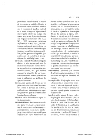prioridades de atención en el diseño
de programas y medidas. Gracias a
los inventarios de emisiones, se sabe
que el consumo de gasolina y diesel
en el sector transporte representa el
mayor gasto relativo de energía y la
mayor aportación de contaminantes
con respecto al volumen total (CO,
NOx
y HC). Asimismo, emisiones
importantes de SO2
y NOx
encuen-
tran su contraparte proporcional en
aquellos sectores de actividad cuyos
insumos energéticos son combustó-
leo, gasóleo, gas natural y gas LP, que
pertenecen a la industria, la genera-
ción de electricidad y los servicios.
inventarioforestal.Procedimientopara
obtener la información suficiente de
los recursos forestales como defores-
tación, cubierta vegetal, explotación,
sanidad forestal, etc., que permite
conocer la situación de los recur-
sos forestales en México y es la base
para la aplicación de políticas de
aprovechamiento.
invernadero (gases de). Gases que se
presentan naturalmente en la atmós-
fera como el bióxido de carbono,
óxido nitroso, metano y ozono, y ga-
ses generados por el hombre como
los clorofluorocarbonos.
invernar. Pasar el invierno en algún si-
tio determinado.
inversión térmica. Fenómeno atmosfé-
rico que se producen por las inversio-
nes de temperatura en la troposfera,
principalmente en sus capas más ba-
jas y en condiciones metereológicas
especiales; las capas de inversión se
pueden definir como estratos de la
atmósfera en los que la temperatura
aumenta, en vez de disminuir con la
altura, como es lo normal. Por tanto,
el aire frío y pesado se localiza por
debajo del caliente y ligero, impi-
diendo la mezcla vertical de masas
de aire en estas zonas. Fenómeno que
puede presentarse cualquier día del
año y a cualquier hora, no representa
ningún riesgo para la salud humana.
Sin embargo, cuando existen altas
concentraciones de contaminantes
en la capa atmosférica y sucede la
inversión térmica, (misma que es si-
nónimo de estabilidad atmosférica al
menos temporal), no permite la dis-
persión de estos contaminantes por
lo que la concentración de los mis-
mos puede incrementarse.
invertebrado. Animales que carecen
de vértebras; abarcan, quizás, el 95%
de todas las especies animales del
planeta.
irremplazable. El ejemplo único más
sobresaliente de una especie, comu-
nidad o sistema objeto de conser-
vación o una población crítica para
que una especie pueda permanecer
en existencia.
isla. Extensión natural de tierra rodea-
da por agua. México cuenta con 371
islas distribuidas en el Océano Pací-
fico, en el Golfo de California, en el
Golfo de México y en el Mar Caribe.
Por su ubicación, las islas se clasifi-
can en: 1) continentales, localizadas
a menos de 12 millas del litoral, 2)
oceánicas, cuando se encuentran a
isla | 159
03-Glosario todo en uno.indd 159 15/02/2011 08:55:41 p.m.
 