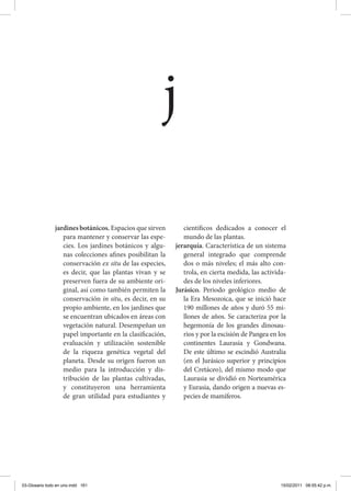 jardines botánicos. Espacios que sirven
para mantener y conservar las espe-
cies. Los jardines botánicos y algu-
nas colecciones afines posibilitan la
conservación ex situ de las especies,
es decir, que las plantas vivan y se
preserven fuera de su ambiente ori-
ginal, así como también permiten la
conservación in situ, es decir, en su
propio ambiente, en los jardines que
se encuentran ubicados en áreas con
vegetación natural. Desempeñan un
papel importante en la clasificación,
evaluación y utilización sostenible
de la riqueza genética vegetal del
planeta. Desde su origen fueron un
medio para la introducción y dis-
tribución de las plantas cultivadas,
y constituyeron una herramienta
de gran utilidad para estudiantes y
científicos dedicados a conocer el
mundo de las plantas.
jerarquía. Característica de un sistema
general integrado que comprende
dos o más niveles; el más alto con-
trola, en cierta medida, las activida-
des de los niveles inferiores.
Jurásico. Periodo geológico medio de
la Era Mesozoica, que se inició hace
190 millones de años y duró 55 mi-
llones de años. Se caracteriza por la
hegemonía de los grandes dinosau-
rios y por la escisión de Pangea en los
continentes Laurasia y Gondwana.
De este último se escindió Australia
(en el Jurásico superior y principios
del Cretáceo), del mismo modo que
Laurasia se dividió en Norteamérica
y Eurasia, dando origen a nuevas es-
pecies de mamíferos.
j
03-Glosario todo en uno.indd 161 15/02/2011 08:55:42 p.m.
 