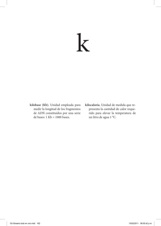 kilobase (Kb). Unidad empleada para
medir la longitud de los fragmentos
de ADN constituidos por una serie
de bases: 1 Kb = 1000 bases.
kilocaloría. Unidad de medida que re-
presenta la cantidad de calor reque-
rido para elevar la temperatura de
un litro de agua 1 °C.
k
03-Glosario todo en uno.indd 162 15/02/2011 08:55:42 p.m.
 
